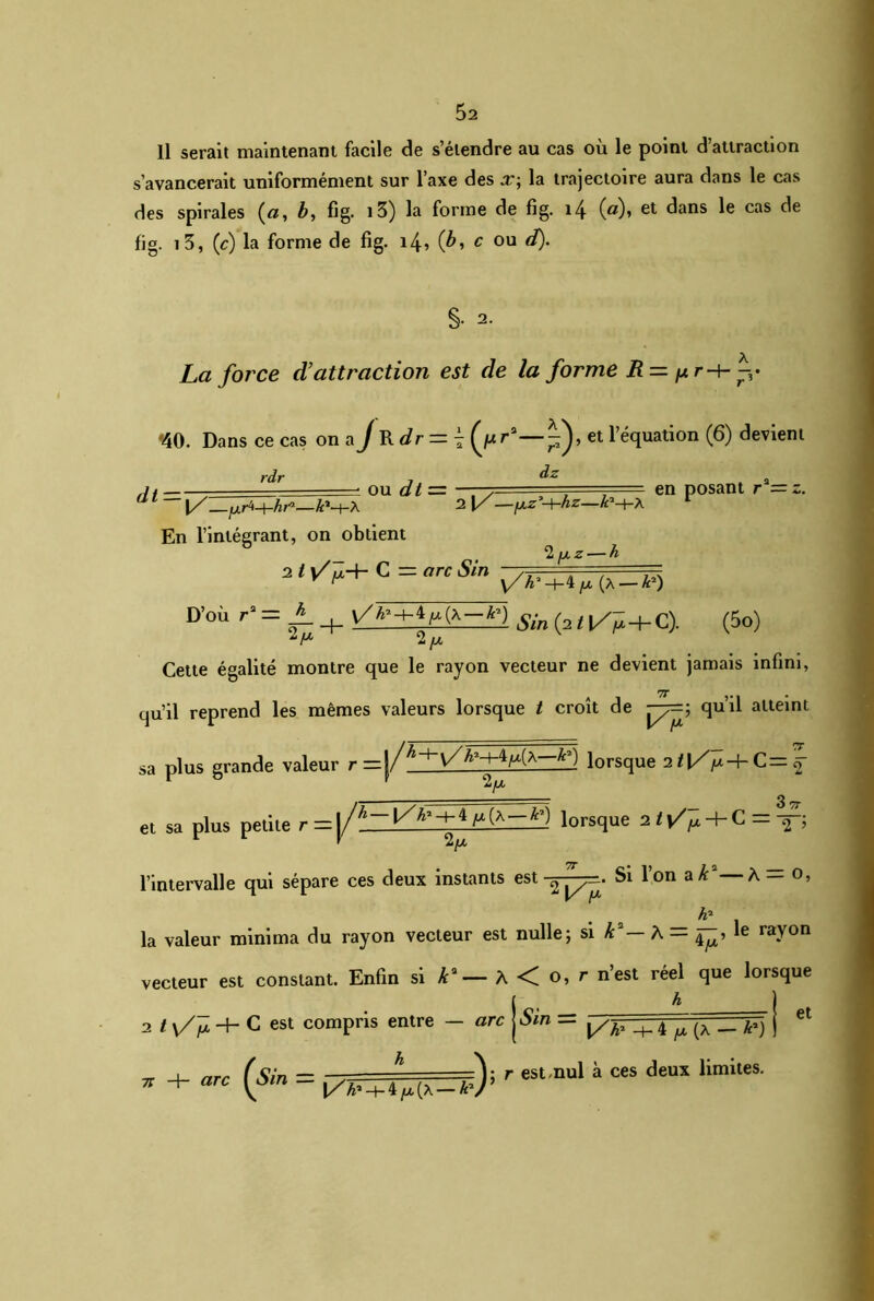 11 serait maintenant facile de s’étendre au cas où le point d’attraction s’avancerait uniformément sur l’axe des x; la trajectoire aura dans le cas des spirales («, b, fig. i3) la forme de fig. 14 (#)» et dans le cas de fig. 13, (c) la forme de fig. i4> (b, c ou d). §• 2- La force d’attraction est de la forme R = p r-+- *40. Dans ce cas on a J R dr = 4 et l’équation (6) devient dt — rdr OU dt = dz 2 1/—fj.z'-+-hz—k '-(-A en posant ru=z. [/—jxr^-^hr*—Æ’h-A En l’intégrant, on obtient ^ ^ D'où r- = + Æn (2,,/- + C). (5o) -/A Cette égalité montre que le rayon vecteur ne devient jamais infini, qu’il reprend les mêmes valeurs lorsque t croît de ^7=; qu’il atteint sa plus grande valeur r=|/^V>Hlorsque 2 t\/p-b C= \ et sa plus petite r=|/h-\/h'+A iorsque 21\T^4-C = ^ —. Si l’on a Æ2— À = o, l’intervalle qui sépare ces deux instants est ^ ■ A1 la valeur minima du rayon vecteur est nulle; si k2— A = le rayon • 4 ^ (A — A*) (Sîn — h r est nul à ces deux limites. Vôm ” 1/4»-+-4/x(a-AV’ et vecteur est constant. Enfin si ka— À <C o, r nest réel que lorsque j h 2 t y/jù -+- C est compris entre — arc Sm — ^ h 7T -h «rc