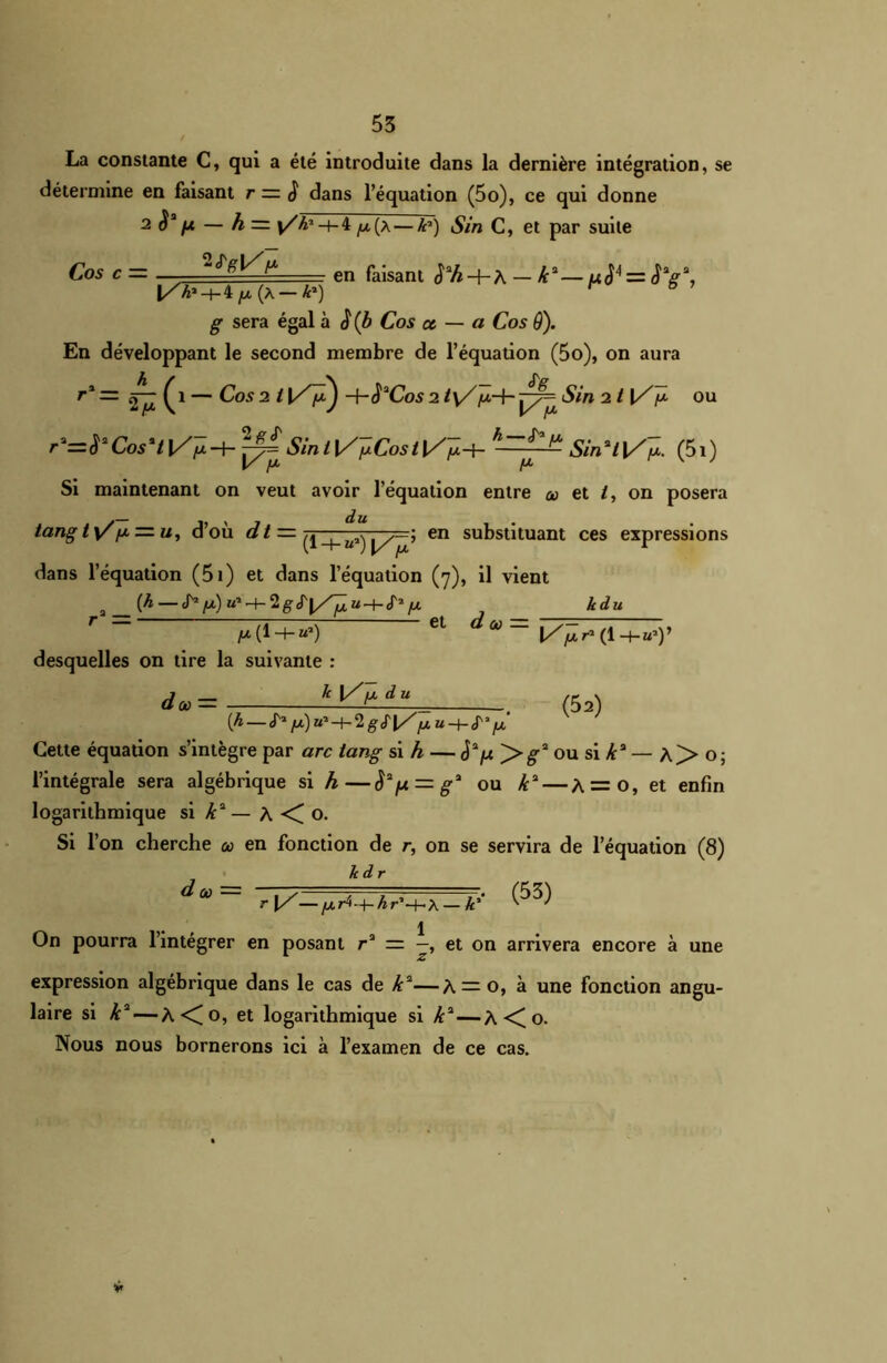 La constante C, qui a été introduite dans la dernière intégration, se détermine en faisant r = 3 dans l’équation (5o), ce qui donne 2 — h — -t- 4 y. (a — h») Sin C, et par suite Cos c— en fajsant ^A + A —Æa—u<J4 = JV2 |r 6 ’ g sera égal à (b Cos ce — a Cos 9). En développant le second membre de l’équation (5o), on aura r* =■ — Cos 2 t 4-S*Cos 2 ty/p-j- £77= Sin 2 t {/Je ou r'=ŸCosHl/fi^^SiniVï*Cost\/p-± h-~^ Sin*i]/~{x. (5i) Si maintenant on veut avoir l’équation entre ce et /, on posera lang t\Z/* = u, d’où dt — —^ ys—î en substituant ces expressions dans l’équation (5i) et dans l’équation (7), il vient a (A — J'1 (À) m* —f- 2 g u—H J'2 /J. ^ h du r= Ct d<U= 1/^(1 -+-«»)> desquelles on tire la suivante : «*» = (52) [h S1 tA)u-1-\-Clgf\/ pu-Jt-P’ p Cette équation s’intégre par arc tang si h — J2^ >g* ou si /c3 — A> o; l’intégrale sera algébrique si h—Sa/Ji = g!‘ ou /c2 — A = 0, et enfin logarithmique si k2— A o. Si l’on cherche oo en fonction de r, on se servira de l’équation (8) Jcdr ^œ r\/—fXj4-+-hr'~hX — k'' 1 On pourra l’intégrer en posant r2 = —, et on arrivera encore à une expression algébrique dans le cas de k2—A — o, à une fonction angu- laire si k2 — À<o, et logarithmique si k2—A o. Nous nous bornerons ici à l’examen de ce cas.