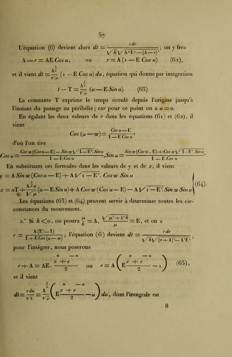 *7 •'dr L’équation (6) devient alors dl ———— ; on y fera ^ y/h'y/^Z' — (A — ry A — r—AECosu, ou r = A(i—ECosm) (62), et il vient dt — —= (1 — E Cos u) du, équation qui donne par intégration V [A 3 t — T = (u — E S in u). (63) La constante T exprime le temps écoulé depuis l’origine jusqu’à l’instant du passage au périhélie ; car pour ce point on a u — o. En égalant les deux valeurs de r dans les équations (61) et (62), il vient ^ , v Cosu—E Cos (»—™)=f-ËCosu’ d’où l’on tire Cos<&(Cosu— E) — Sin^r\/1—E*.Sinu Sin<5,(Cosa_E)-HCos^y/ 1 — E’.Sinu. Cos tu — 7 rrp , oinao — j r777 * 1 — L Los u 1 — E Los u En substituant ces formules dans les valeurs de y et de x, il vient u y — A Sin -Z3- (Cos u — E) + A|/i — E2. Cos ■zc. Sin \ 3 A 2 a x — aï H—7=1 (u — ES in «) +A Cos -sr ( Cos u — E) — A[/1 — E2. Sin •ar Sin u • V p Les équations (63) et (64) peuvent servir à déterminer toutes les cir- constances du mouvement. '(64). 2.0 Si h <0, on posera ^ — A, A (E9—1) ,, , . //y\ 1 1. r dr r — 1—p-73—-, r \ 1 équation (o) devient dt — ——— —— . 1+ECosip — my M v/Â\/(r+A)’-A’E’ ’ pour l’intégrer, nous poserons k V' ;U3-+- k* h = E, et on a r + A= AE. et il vient u — u e H- e ou (65), — / U U rdu A ( e -h e ] dt=ÏT = Ï7\E—2 ujdu, dont l’intégrale est 8