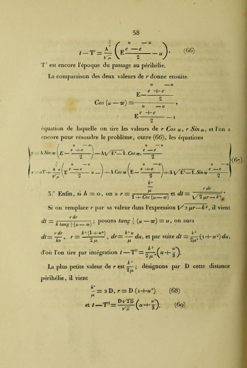 ! f u —“ \ — T' = — V E u )* Ÿ y v. 2 y (66) T' est encore l’époque du passage au périhélie. La comparaison des deux valeurs de r donne ensuite. E- u — u e 4- e Cos (ûù — tb) u — u e -he E équation de laquelle on tire les valeurs de r Cos oo, r Sirico, et l’on a encore pour résoudre le problème, outre (66), les équations A Sin ht\ E — € —(— 6 — A y/E1— 1. Cos ht- ^ u — ) H- A Co s ht (E ^ )-f-A \/E*—\-Sinnr ■ U U e —e 2 u — u 2 k* P (6 r dr 3.° Enfin, si h — o , on a r — . ^ r et dt—t j—' * 1 -{-Cos (a — ht) V/2jUr—k*ê Si on remplace r par sa valeur dans l’expression \/1 fj.r—Æ2, il vient r dr fit — k tang \ (u — ht) ; posons tang - {u —ts) — u, on aura df. r dr Æ’fl-t-M*) , k'1 u , . , k3 , » , t— —— , r = r , dr— — du, et par suite dt — ~— f î —|— u2)du, ku 'Z /JL fJL 1 Z/jl* ' \ • . .. k3 f u \ d’où l’on tire par intégration t—T — J, La plus petite % périhélie, il vient n • La plus petite valeur de r est ^ ; désignons par D cette distance — — 2 D, r = D (i-H/3) D V2 D / «3\ et<—T=-^r(u-hs)- Vy (68) (69)