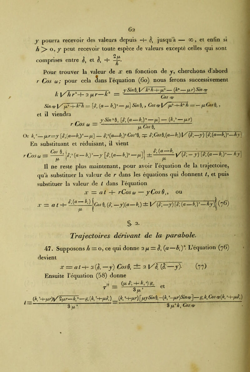 y pourra recevoir des valeurs depuis jusqua — co, et enfin si h )> o, y peut recevoir toute espèce de valeurs excepté celles qui sont comprises entre S, et <J, + Pour trouver la valeur de x en fonction de y, cherchons d’abord r Cos œ; pour cela 3ans l’équation (60) nous ferons successivement , . —; : r, ySin&J[/'k'h-4-fx* — (Je* — fxr)Sinvr h\/hr -f- 2 jxr h = ^ Sin vr X/fjf-i-teh = [«P, (a —by — fx] Sin 9, , Cosvr \/ [x*-4-k*h = — /xCosQ,, et il viendra ^ ySin'Q, [<f, (a — by—/x]—(£,2 — fxr) r Cos « = Or k^—lxr=y[S',{a—by-y\ — y(a—by Cos’Q, zp <T,CW9,(«-&,) !/(<?,—y) [J', (a—,by—,hy\ En substituant et réduisant, il vient r Cos CO = C^2-k2 (a - b,y-y [«T,(a— dz S'[a~b' y/(S',-y) [£,{<*-by- hy\ P y Il ne reste plus maintenant, pour avoir l’équation de la trajectoire, qu a substituer la valeur de r dans les équations qui donnent /, et puis substituer la valeur de t dans l’équation x — ai H- rCosco —y Cos 9,, ou X - at-\- ^ Cos 9, («T, —y){a—b,) ± \Z\S~,—y) f<r, (a — by — hy~\ (76) ix ( ) §• 2. Trajectoires dérivant de la parabole. 47. Supposons h— o, ce qui donne 2// = (j) (a—Æ,)a. L’équation (7 6) devient x = at-h 2 (l —y) CosQ, ± 2 \/\ (<£ —y). (77) Ensuite l’équation (58) donne 11 _ (y pt T _ 3/x2 (Æ, 5-j-/jlr)v/2fxr—k^—g, [k, ’H-juJ)) _ (*, ’+^r) 9,-(*, g, k, Cosvr{k, ’-h/xf, ) 3 y 3 y k, Cos vr