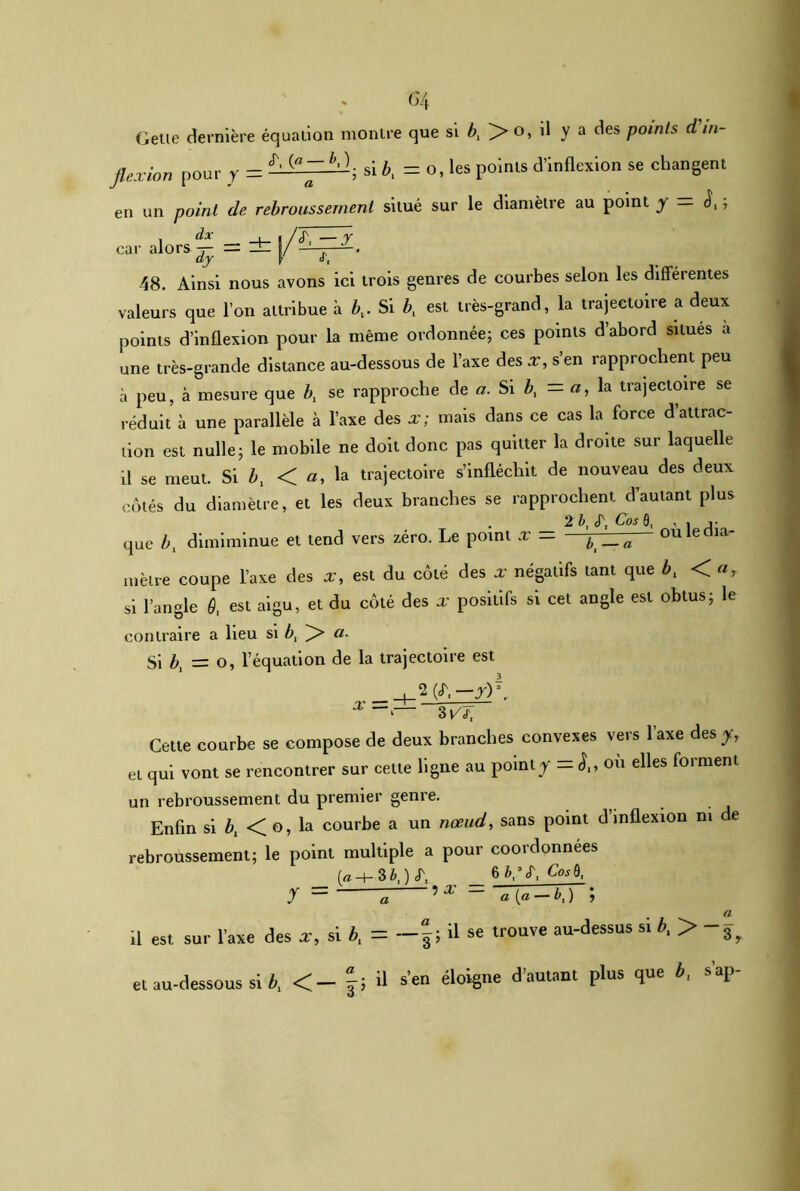 G4 Getie dernière équation montre que si bx > o, il y a des points d in- flexion pour y = ^ ; si &, = o, les points d’inflexion se changent en un point de rebroussement situé sur le diamètre au point y — J,, car alors | =±(/^. 48. Ainsi nous avons ici trois genres de courbes selon les differentes valeurs que l’on attribue à bx. Si bx est très-grand, la trajectoire a deux points d’inflexion pour la même ordonnée; ces points d’abord situés a une très-grande distance au-dessous de l’axe des x, s’en rapprochent peu à peu, à mesure que bx se rapproche de a. Si bx — a, la trajectoire se réduit à une parallèle à l’axe des x; mais dans ce cas la force d’attrac- tion est nulle; le mobile ne doit donc pas quitter la droite sur laquelle il se meut. Si bx < a, la trajectoire s’infléchit de nouveau des deux côtés du diamètre, et les deux branches se rapprochent d’autant plus . 2 b, Cos 0, , . que bx dimiminue et tend vers zéro. Le point x — b _.a~ ou le dia- mètre coupe l’axe des a’, est du côté des x négatifs tant que bx Or si l’angle 9, est aigu, et du côté des x positifs si cet angle est obtus; le contraire a lieu si bt a. Si bx = o, l’équation de la trajectoire est x 3 VJt Cette courbe se compose de deux branches convexes vers l’axe des-y, et qui vont se rencontrer sur cette ligne au point y - où elles forment un rebroussement du premier genre. Enfin si bx < o, la courbe a un nœud, sans point d inflexion ni de rebroussement; le point multiple a pour coordonnées 6&,’<r, Cos B, y = fl 5 * - a [a-K) ; il est sur l'axe des x, si b, = —f ; il se trouve au-dessus si b, > et au-dessous si b, <- f; U s'eu éloigne d’autant plus que b, s'ap-