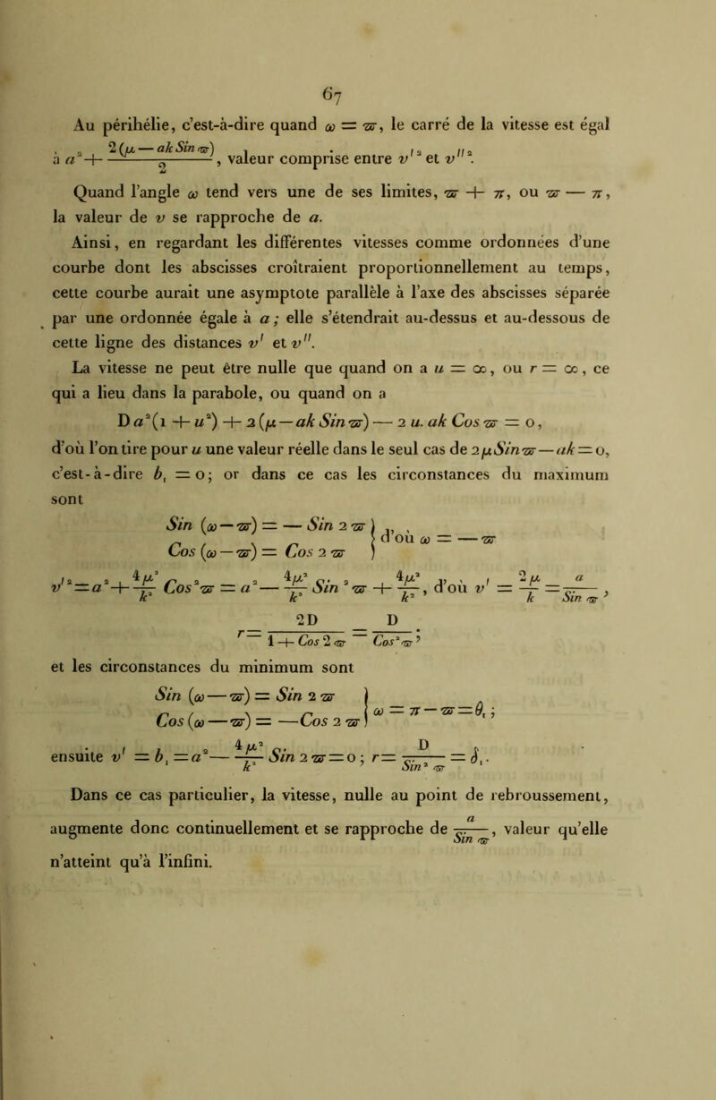 Au périhélie, c’est-à-dire quand & = le carré de la vitesse est égal » _ 2 (ia —— (lh Sin -, . I a II a a a -\ — ^ -, valeur comprise entre v et v . Quand l’angle &> tend vers une de ses limites, -zü -f- 71, ou -ar — 7r, la valeur de v se rapproche de a. Ainsi, en regardant les différentes vitesses comme ordonnées d’une courbe dont les abscisses croîtraient proportionnellement au temps, cette courbe aurait une asymptote parallèle à l’axe des abscisses séparée par une ordonnée égale a a; elle s’étendrait au-dessus et au-dessous de cette ligne des distances v1 etv. La vitesse ne peut être nulle que quand on a u — oc, ou r = ce, ce qui a lieu dans la parabole, ou quand on a D«a(i -f-Ma) H- 2{fjL — ak Sinrsr) — 2 u. ak Costs — o, d'où l’on tire pour u une valeur réelle dans le seul cas de 2[xSin'zx — uk — o, c’est-à-dire b, — o; or dans ce cas les circonstances du maximum sont Sin (1» — -7z) — — Sin 2 “sr ) , > d ou où — — ar Co s ( ûù — 'ZS)— Co s 2 ■ST ) v'* = aa-h-£ Cosavr = a 4u! . a J, , . 2u a -JT Sin '&> H—r—, d ou v — k kr k oui ' 2D D 1 —f— CoS 2 <7tT CoS 3 rÇu ^ et les circonstances du minimum sont Sin (où — ’zs) — Sin 2 1s Cos (où —us) — —Cos 2 72 I 1 a o- D f ensuite v — 0,—a — Sin 2-07 — 0 ■ r— t- — o,- k 7 oin2 <w Dans ce cas particulier, la vitesse, nulle au point de rebroussement, augmente donc continuellement et se rapproche de , valeur qu’elle n’atteint qu’à l’infini. Où 71 — 72 — 9, ;