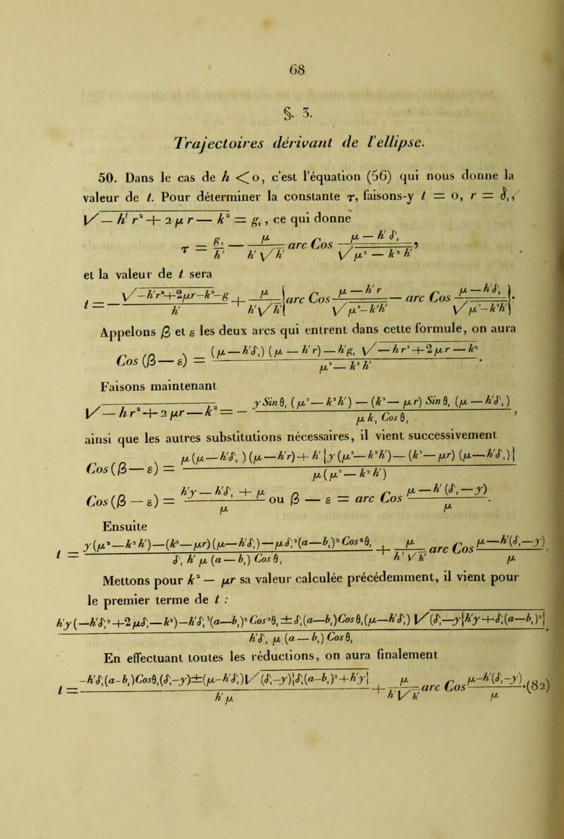 §• 3. Trajectoires dérivant de l'ellipse. 50. Dans le cas de h <^o, c’est l’équation (56) qui nous donne la valeur de t. Pour déterminer la constante r, faisons-y t — o, r — |/— h* 1 r*-\- 2 fxr— k* = g,, ce qui donne g. _ fx s. fX — ti S', r — — ^7= arc Cos , r h' k'y/h' Vix-’ — k-K et la valeur de t sera j v/ ^ r ^ tare Cos -^7 ■ h' r „ ix — A J', — — arc Los —. y/ fx'—k’h' y fx’—k'h Appelons /3 et a les deux arcs qui entrent dans celte formule, on aura ^ /r\ n (/*-W.)(/*“A'r)-% l/-Ar- + 2/*r-i* Cos (3—g) -fTITTT • Faisons maintenant ^ 7—— —— ySinQ, ([X’■—A3 A') — (A3—fxr) Sinüt ([X — A (T,) l/— hr'-\-ï[xr — k = '* ainsi que les autres substitutions nécessaires, il vient successivement jx (/x—A'C )(/x — AV)h- A'[j(/x’— A*A') — (A’— /xr) (jx—A'Oj Cos (3 s) = yU,(/x’— A7 A') „ , A'r — A'<T, -+- a* n A*— ^ (C Cos (3 — g) = — ou 3 — g = arc Cos . Ensuite _ y^-^h^-^-^ifx-h^-^a—KYCos^, fx _^ ^/x—A'(J,-j) ^ <T, A'(a — h'Vh' [x Mettons pour /P — /xr sa valeur calculée précédemment, il vient pour le premier terme de t : j h'y (—A'Jp-t-S —A’)—A'cT, \a—b,y Cos’S, ±S,(a—b,)Cos6,{fx—A'J;) (tf,—A,pj A'cf, /x (« — A,) GW0, En effectuant toutes les réductions, on aura finalement -h'I{a-b,)CosUS',-y)±{lx-hi\)\/Y+h’y\ /X_ arc c._:ix-hy,-y) ^ 1 — h!» 4 Al/*' IX K P