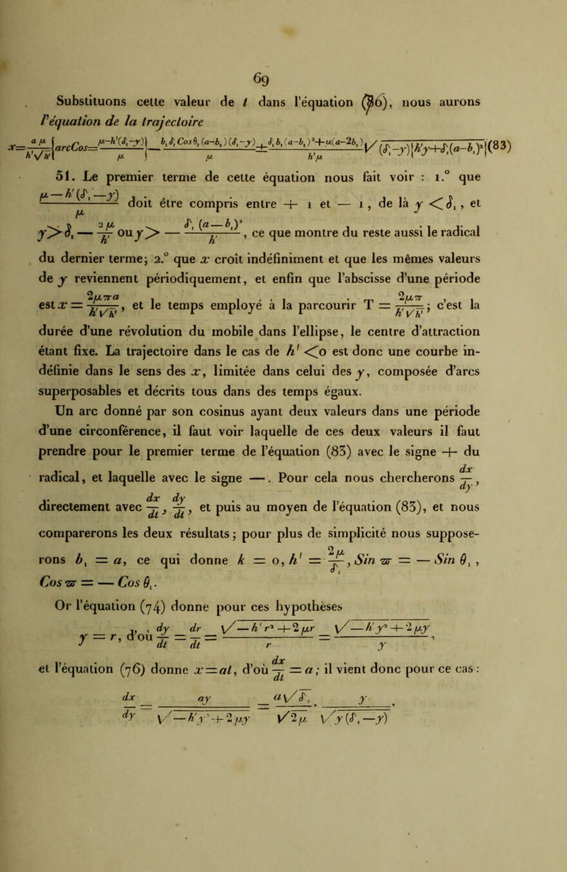 ^9 Substituons cette valeur de / dans l’équation (Jt6), nous aurons P équation de la trajectoire X—-^-^-^rcCos=^~-~~-^—} b' (a~b- w_r)jA^(4fJ^j(83) 51. Le premier terme de cette équation nous fait voir : i.° que fx — h! (tT, —y) . A . , ,, . r, — doit etre compris entre -f- 1 et — 1 , de la y <( d,, et yj> S, — Ouj^> — ^ h' ^ ’ ce clue montre ^u reste aussi le radical du dernier terme; 2.° que x croît indéfiniment et que les mêmes valeurs de y reviennent périodiquement, et enfin que l’abscisse d’une période 2u7TO , 1 . . 1 • m 2fX7T , . est x — jTÿ-, > et le temps employé a la parcourir 1 — ; cest la durée d’une révolution du mobile dans l’ellipse, le centre d’attraction étant fixe. La trajectoire dans le cas de h' <^o est donc une courbe in- définie dans le sens des x, limitée dans celui des y, composée d’arcs superposables et décrits tous dans des temps égaux. Un arc donné par son cosinus ayant deux valeurs dans une période d’une circonférence, il faut voir laquelle de ces deux valeurs il faut prendre pour le premier terme de l’équation (83) avec le signe 4- du • • dx radical, et laquelle avec le signe —. Pour cela nous chercherons —, directement avec et puis au moyen de l’équation (83), et nous comparerons les deux résultats ; pour plus de simplicité nous suppose- rons b, = «, ce qui donne le = o, h1 = ^, Sin ts — —Sin 9, , O , CoS “ST = CoS 9. Or l’équation (74) donne pour ces hypothèses y . , dy dr \/— AV1 +2ur \/ — h' r1 -+- 2 uy = r, d ou -y- — — = — = — dt dt r y dx et l’équation (76) donne x~at, d’où -7- — a ; il vient donc pour ce cas : dx dy ay v/—K y'- 2 t\r dt a\/ cT, \Z-2,x \/y (<T, —y) y