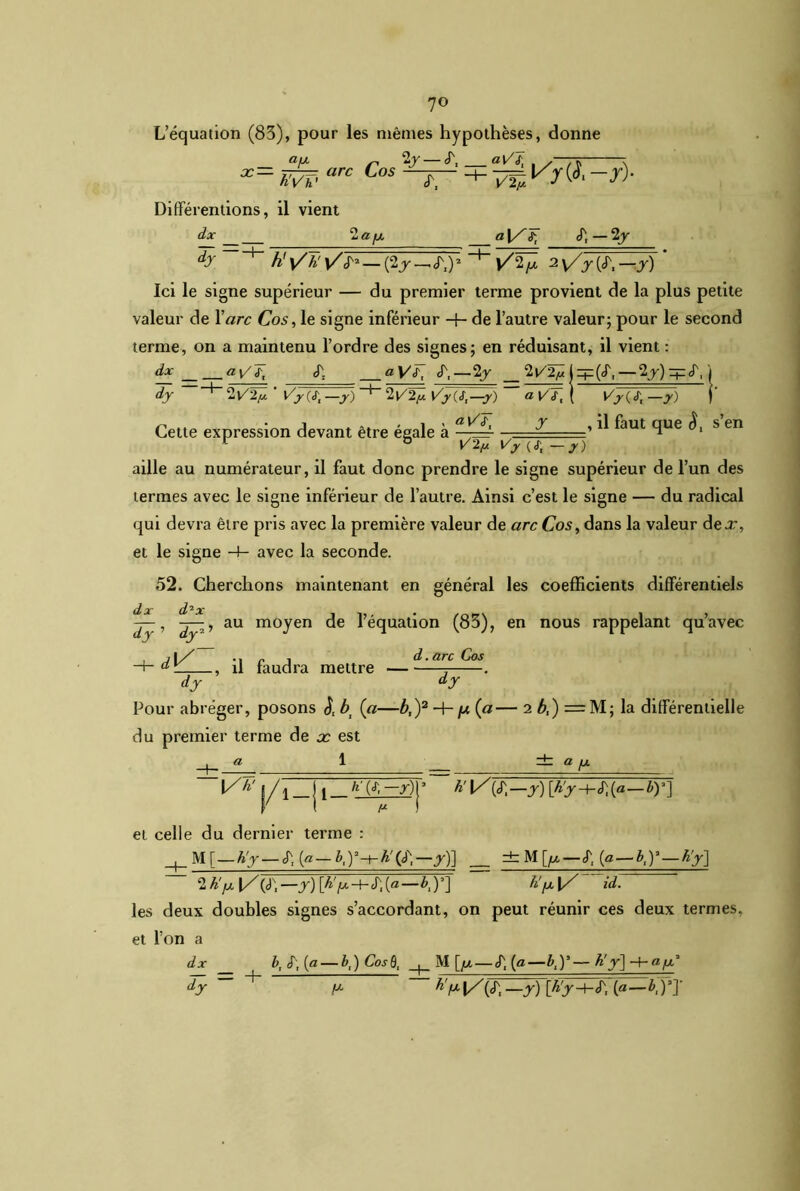 L’équation (83), pour les mêmes hypothèses, donne aVJ. X ^ 2j — <T, — arc Los —r— hVh' Tr4W.-r)- Différentions, il vient dx 2 a fx a \S <T, — 2\y dy~^ h! \/H v/cT2 —(2j_Jxi)2 l/V 2V/>(JN.— J) ’ Ici le signe supérieur — du premier terme provient de la plus petite valeur de Y arc Cos, le signe inférieur -f- de l’autre valeur; pour le second terme, on a maintenu l’ordre des signes; en réduisant, il vient : dx cT. aVC (T,—2y 2t/2^|zp(<r,—2j):+:jy| dy ~ 2t/v ' Vy(tt -y) 2VTp Vycs.—y) ~~ a vT, ( Vy —jr) r Cette expression devant être égale à a [/Jj ^ , ^ ^aut tîue s en aille au numérateur, il faut donc prendre le signe supérieur de l’un des termes avec le signe inférieur de l’autre. Ainsi c’est le signe — du radical qui devra être pris avec la première valeur de arc Cos, dans la valeur dex, et le signe -4- avec la seconde. 52. Cherchons maintenant en général les coefficients différentiels cL oc d ^ oc — , -i—, au moyen de l’équation (83), en nous rappelant qu’avec dy dy2 ., il faudra mettre d.arc Cos dy ' dy Pour abréger, posons bt (a—b,)2 H- /u (a— 2 b,) = M; la différentielle du premier terme de x est « 1 _ ± a fj. |/h' l_j [ r)|3 a1 f b'l^^.-y)[b'y-h^-by] et celle du dernier terme : | M [ — h'y — J; [a— &,)3-t-^'Q)N.—y)] ±M[^ — <T, (a — b,Y — h'y] 2 K y l/ (c), —y) \h'/x-1- «T, (ffl—) ’] h' fx \/ id. les deux doubles signes s’accordant, on peut réunir ces deux termes, et l’on a dx b, S\ {a — b,) CosÔi ^ M [/x— tT, (a—b,)*—h'y] -4-afx* dy ~ + fx h',x\/(S, —y) [h'y-+-é\ (a—b,ÿ]'