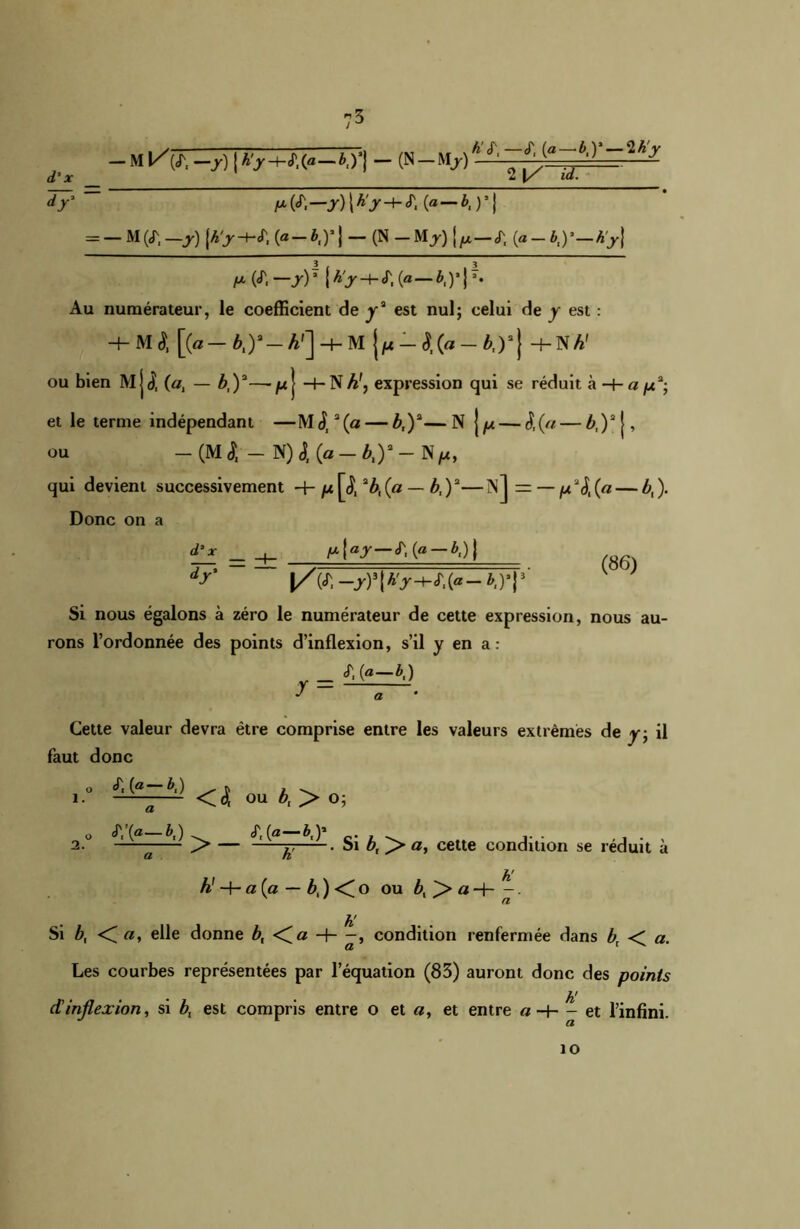 — M kV, —7) j H-J1,(« — &,)’} — (N — Mj) h'S\ —cT, (a—i,)*_2A> 2 |/ id. ~ d’x _ dy * _ A* Pi—, y) l Â>-t- <T, (a — ) * j = - M (<T, -j) [A>-kT, (« - *,)’ 1 - (N - M J) {y,—(T, (a - *,) ’A>} p i^—yV {A>-+-«r,(a—M’iT* Au numérateur, le coefficient de y2 est nul; celui de y est : 4- M $ [(a-^)a-A']-+-M {p-SXa-b.y} H- N h' ou bien M jj, (a, — b,)3— /x j H-N A', expression qui se réduit à -+- a p3-, et le terme indépendant —M<ji3(a — b,)3—N \p— S,(a — £,)2|, ou - (M l - N) 4 {a - b,)3 - N/lc, qui devient successivement p^fbfa — b,)3—I\J = — p3$t(a— £,). Donc on a «T, (« — &.) ) dr \/V.-y)s\h'y-+t,{a-b,yy ^ ) Si nous égalons à zéro le numérateur de cette expression, nous au- rons l’ordonnée des points d’inflexion, s’il y en a: 4 (—».) J a Cette valeur devra être comprise entre les valeurs extrêmes de y; il faut donc O «A (a “ ^1 ) ^ f „ y \ i. <4 ou è, > o; 2. o *T/(«—*,) > — A' Si b, a, cette condition se réduit à h! h! -f- a {a — bx) <(o ou i,>aH . h' Si b, < «, elle donne b, <fa -h -, condition renfermée dans b\ < a. Les courbes représentées par l’équation (83) auront donc des points dinflexion, si est compris entre o et a, et entre a H— et l’infini. 10