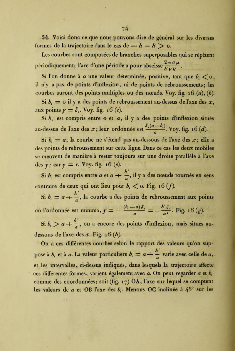 ?4 54. Voici donc ce que nous pouvons dire de général sur les diverses formes de la trajectoire dans le cas de — h — K > o. Les courbes sont composées de branches superposables qui se répètent périodiquement; l’arc d’une période a pour abscisse • Si l’on donne à a une valeur déterminée, positive, tant que bl <o, il n’y a pas de points d’inflexion, ni de points de rebroussements; les courbes auront des points multiples ou des nœuds. Voy. fig. 1 6 (a), (b). Si bt = o il y a des points de rebroussement au-dessus de l’axe des x, aux points j = <J,. Voy. fig. 16 (c). Si b, est compris entre o et a, il y a des points d’inflexion situés au-dessus de l’axe des X] leur ordonnée est Voy. fig. 16 (d). Si b, = a, la courbe ne s’étend pas au-dessous de l’axe des x; elle a des points de rebroussement sur cette ligne. Dans ce cas les deux mobiles se meuvent de manière à rester toujours sur une droite parallèle à l’axe des y; cary = r. Voy. fig. 16 (y). Si b, est compris entre a et « -h il y a des nœuds tournés en sens contraire de ceux qui ont lieu pour b, < o. Fig. t6 (/). h ' Si b, — a —i——, la courbe a des points de rebroussement aux points où l’ordonnée est minima,y = — ——. Fig. 16 (g). Si bt ]> , on a encore des points d’inflexion, mais situés au- dessous de l’axe des x. Fig. 16 (h). On a ces différentes courbes selon le rapport des valeurs qu’on sup- h ' pose à b, et à a. La valeur particulière bt — a-f- — varie avec celle de a, et les intervalles, ci-dessus indiqués, dans lesquels la trajectoire affecte ces différentes formes, varient également avec a. On peut regarder a et b, comme des coordonnées; soit (fig. 17) OA, l’axe sur lequel se comptent les valeurs de a et OB l’axe des bt. Menons OC inclinée à 45° sur les