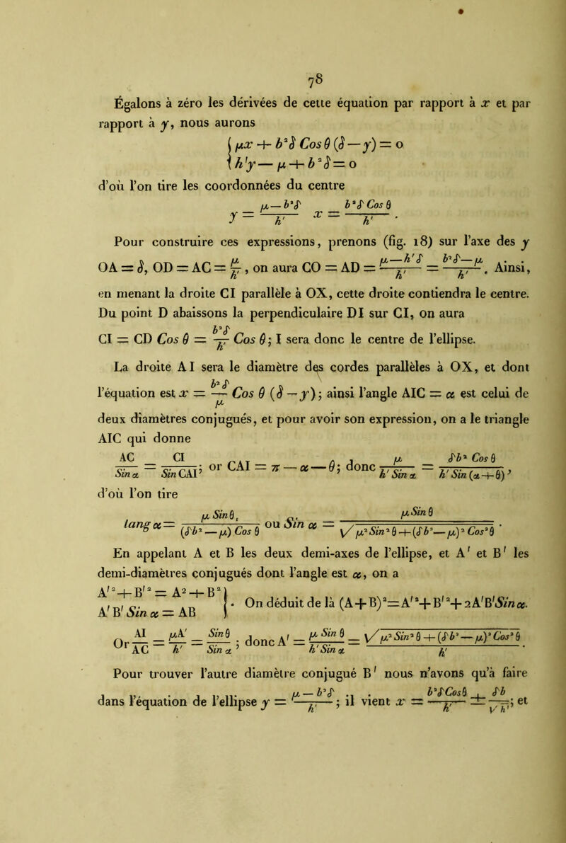 Égalons à zéro les dérivées de cette équation par rapport à x et par rapport à y, nous aurons ( px -h Cos9(ü—y) — o \ h'y — /-t b2 $ — o d’où l’on tire les coordonnées du centre ix—&“<r b*(TCos ô y = h' X — h' ’ Pour construire ces expressions, prenons (fig. 18) sur l’axe des y OA = S, OD =: AC = ^ , on aura CO = AD = ,X ^ ^ Ainsi, en menant la droite CI parallèle à OX, cette droite contiendra le centre. Du point D abaissons la perpendiculaire DI sur CI, on aura b* £ CI = CD Cos 9 — -jr Cos 9; I sera donc le centre de l’ellipse. La droite AI sera le diamètre des cordes parallèles à OX, et dont J, £ l’équation est.r = — Cos 9 (o — /); ainsi l’angle AIC = et est celui de A* deux diamètres conjugués, et pour avoir son expression, on a le triangle AIC qui donne AC Sin a, CI Sin CAI ’ or CAI = 7i — oc — 9j donc h' Sin a, «fi* Cos ô h' Sin (ce -+- 6) ’ d’où l’on tire t __ /x Sin 61 _ c ,_ [xSin 9 iangot— ^_^Cosù ou Ain ce — ^^S{n, ô ^ ^^, Cos^ ' En appelant A et B les deux demi-axes de l’ellipse, et A1 et B' les demi-diamètres conjugués dont l’angle est et, on a , , [• On déduit de là (A + B)2=:A,i+B,:1+2A,B,iSVna. A B Am et — AB ) AI _ /xA' _ Sinù _ , , _ fx Sin 8 _ y/^Sin-8 -+■ {H* — p)'G»Tï UrAC h' ~SinU° ° — h'Sin** Pour trouver l’autre diamètre conjugué B' nous n’avons qu’à faire , n. ix—&$- .. . b’S'CosQ . S'b dans 1 équation de 1 ellipse y — -—-y,— ; il vient x — —^— zn —et