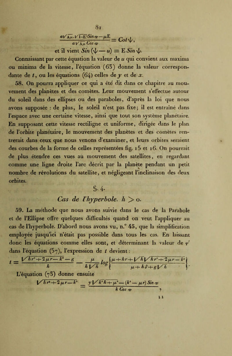 aV X y. l/l-E *Sint& — fx E a V X y. Cos <ar et il vient Sin (4/ — u) =■ E S in \Jy. Connaissant par cette équation la valeur de u qui convient aux maxima ou minima de la vitesse, l’équation (63) donne la valeur correspon- dante de t, ou les équations (64) celles de y et de x. 58. On pourra appliquer ce qui a été' dit dans ce chapitre au mou- vement des planètes et des comètes. Leur mouvement s’effectue autour du soleil dans des ellipses ou des paraboles, d’après la loi que nous avons supposée : de plus, le soleil n’est pas fixe; il est entraîné dans l’espace avec une certaine vitesse, ainsi que tout son système planétaire. En supposant cette vitesse rectiligne et uniforme, dirigée dans le plan de l’orbite planétaire, le mouvement des planètes et des comètes ren- trerait dans ceux que nous venons d’examiner, et leurs orbites seraient des courbes de la forme de celles représentées fig. i5 et 16. On pourrait de plus étendre ces vues au mouvement des satellites, en regardant comme une ligne droite l’arc décrit par la planète pendant un petit nombre de révolutions du satellite, et négligeant l’inclinaison des deux orbites. §■ 4- Cas de l’hyperbole, h )> o. 59. La méthode que nous avons suivie dans le cas de la Parabole et de l’Ellipse offre quelques difficultés quand on veut l’appliquer au cas de l’hyperbole. D’abord nous avons vu, n.° 45, que la simplification employée jusqu’ici n’était pas possible dans tous les cas. En laissant donc les équations comme elles sont, et déterminant la valeur de t dans l’équation (57), l’expression de t devient : yw.-4-Âr-f- {/h I/h, r'-Ï-'I[xr — k* fx -t- h J'-4-g h L’équation (73) donne ensuite \Zhr*-\-1 fxr—k3 y\Z/c7h^t-[x2—(ÆJ—fxr)Sinvr ? 11 t — \/hr-’-hlfxr— k' — g [X h h |/h, log k Co s rrs