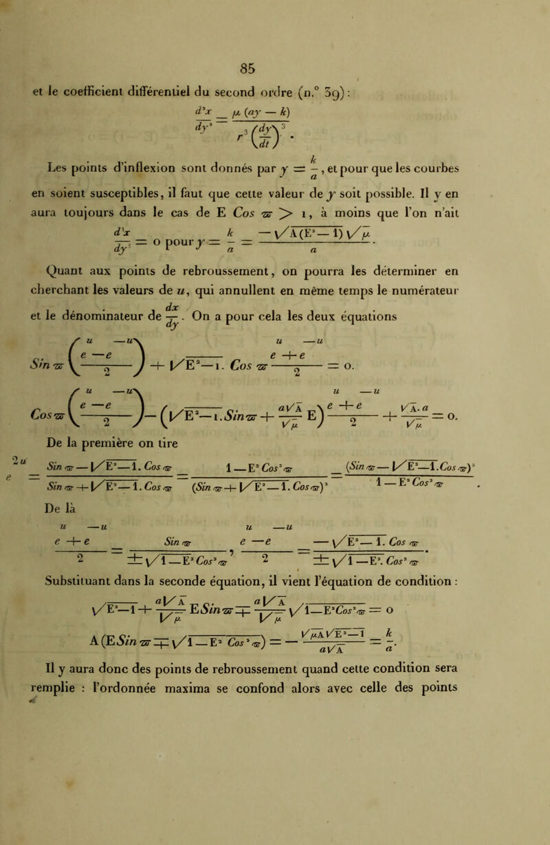 et le coefficient différentiel du second ordre (n.° 5(j) : — — !X ~ k>) dy' sfdy\3 œ k Les points d’inflexion sont donnés par y — - , et pour que les courbes en soient susceptibles, il faut que cette valeur de / soit possible. Il v en aura toujours dans le cas de E Cos -ar > î, à moins que l’on n’ait d'x k —v/A(E3—1) Y/V dy — O pourjrr - Quant aux points de rebroussement, on pourra les déterminer en cherchant les valeurs de u, qui annullent en même temps le numérateur dx et le dénominateur de On a pour cela les deux équations vn -je- Cos ■ZcT S U (43- j/E3—1 . Cos 7Z U U e +e 2 aV~k (|/E3-1. Siwzz ^ e) - — O. U U y' +e , , ^ A-a _ J 2 h ‘J. U e — De la première on lire Sin rsr — l/E3—1 .Cos<nr J E3 Cos3 ^ (Sinqg—\/ E3—1 .Cos Sin <sr Hh |/E3—1. Cos «b ~~ (Sin ^ -+- f/'E3 — 1. Cos~ 1 — E3 Cos3 ^ De là U u U U e H- c Sin rjs e —e — y/7E3— 1. Cos 2 _ dz y/l — CCos3^ 2 _ dby/l—E\ Cos* nr ’ Substituant dans la seconde équation, il vient l’équation de condition : y/E3—1 -f- -yi E Sin ar Zjl “Y—' \Zï—ËJCôs*^ = o V P V f* A (ESin sripy/l — E2 Coj3<sr) — — ^ ^Yv~K ~ a' Il y aura donc des points de rebroussement quand cette condition sera remplie : l’ordonnée maxima se confond alors avec celle des points