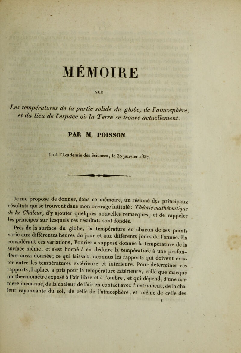 MEMOIRE SUR Les températures de la partie solide du globe, de Vatmosphère, et du lieu de l espace ou la Terre se trouve actuellement. PAR M. POISSON. Lu à l’Académie des Sciences, le 3o janvier 1837. Je me propose de donner, dans ce mémoire, un résumé des principaux résultats qui se trouvent dans mon ouvrage intitulé : Théorie mathématique de la Chaleur, d’y ajouter quelques nouvelles remarques, et de rappeler les principes sur lesquels ces résultats sont fondés. Près de la surface du globe, la température en chacun de ses points varie aux différentes heures du jour et aux différents jours de l’année. En considérant ces variations, Fourier a supposé donnée la température de la surface même, et s’est borné à en déduire la température à une profon- deur aussi donnée; ce qui laissait inconnus les rapports qui doivent exis- ter entre les températures extérieure et intérieure. Pour déterminer ces rapports, Laplace a pris pour la température extérieure, celle que marque un thermomètre exposé à l’air libre et à l’ombre, et qui dépend, d’une ma- nière inconnue, de la chaleur de l’air en contact avec l’instrument, de la cha- leur rayonnante du sol, de celle de l’atmosphère, et même de celle des