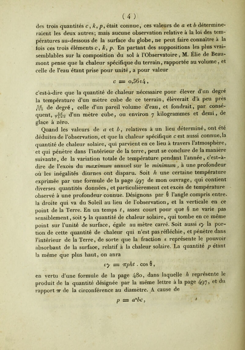 des trois quantités c, k, p, était connue, ces valeurs de a et 6 détermine- raient les deux autres; mais aucune observation relative à la loi des tem- pératures au-dessous de la surface du globe, ne peut faire connaître à la fois ces trois éléments c, k, p. En partant des suppositions les plus vrai- semblables sur la composition du sol à l’Observatoire, M. Élie de Beau- mont pense que la chaleur spécifique du terrain, rapportée au volume, et celle de l’eau étant prise pour unité, a pour valeur c = o,56i4, c’est-à-dire que la quantité de chaleur nécessaire pour élever d’un degré la température d’un mètre cube de ce terrain, élèverait d’à peu près de degré, celle d’un pareil volume d’eau, et fondrait, par consé- quent, d’un mètre cube, ou environ 7 kilogrammes et demi, de glace à zéro. Quand les valeurs de a et b, relatives à un lieu déterminé, ont ete déduites de l’observation, et que la chaleur spécifique c est aussi connue, la quantité de chaleur solaire, qui parvient en ce lieu à travers l’atmosphère, et qui pénètre dans l’intérieur de la terre, peut se conclure de la manière suivante, de la variation totale de température pendant l’année, c’est-à- dire de l’excès du maximum annuel sur le minimum , à une profondeur où les inégalités diurnes ont disparu. Soit h une certaine température exprimée par une formule de la page 497 de mon ouvrage, qui contient diverses quantités données, et particulièrement cet excès de température observé à une profondeur connue. Désignons par 6 l’angle compris entre, la droite qui va du Soleil au lieu de l’observation, et la verticale en ce point de la Terre. En un temps t, assez court pour que Q ne varie pas sensiblement, soit y la quantité de chaleur solaire, qui tombe en ce même point sur l’unité de surface, égale au mètre carré. Soit aussi iy la por- tion de cette quantité de chaleur qui n’est pas réfléchie, et pénètre dans l’intérieur de la Terre, de sorte que la fraction e représente le pouvoir absorbant de la surface, relatif à la chaleur solaire. La quantité p étant la même que plus haut, on anra ey = 'Kpht . cos 0 , en vertu d’une formule de la page 480? dans laquelle h représente le produit de la quantité désignée par la même lettre à la page 497 ’ rapport tt de la circonférence au diamètre. A cause de P = a^hc, $