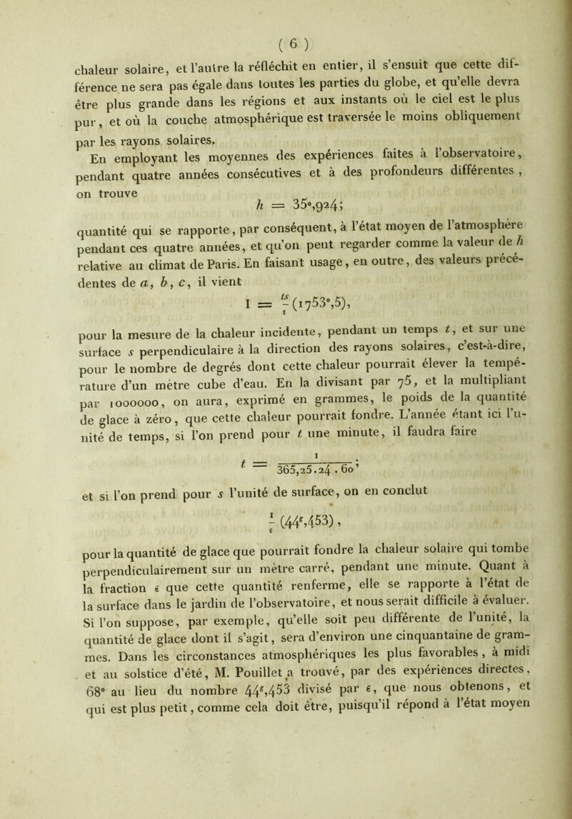 chaleur solaire, etl’aulrela réfléchit en entier, il s’ensuit que cette dif- férence ne sera pas égale dans toutes les parties du globe, et qu’elle devra être plus grande dans les régions et aux instants où le ciel est le plus pur, et où la couche atmosphérique est traversée le moins obliquement par les rayons solaires. En employant les moyennes des expériences faites à i observatoire, pendant quatre années consécutives et à des profondeurs différentes , on trouve h = 35»,924; quantité qui se rapporte, par conséquent, à l’état moyen de l’atmosphère pendant ces quatre années, et qu’on peut regarder comme la valeur de h relative au climat de Paris. En faisant usage, en outre, des valeurs précé- dentes de a, è, c, il vient 1 = ^^(i753%5), pour la mesure de la chaleur incidente, pendant un temps i, et sur une surface v perpendiculaire à la direction des rayons solaires, c’est-à-dire, pour le nombre de degrés dont cette chaleur pourrait élever la tempé- rature d’un mètre cube d’eau. En la divisant par ^5, et la multipliant par 1000000, on aura, exprimé en grammes, le poids de la quantité de glace à zéro, que cette chaleur pourrait fondre. Lannée étant ici l u- nité de temps, si l’on prend pour t une minute, il faudra faire ^ 365,25.24 • 60’ et si l’on prend pour 5 l’unité de surface, on en conclut i (44S453), pour la quantité de glace que pourrait fondre la chaleur solaire qui tombe perpendiculairement sur un mètre carré, pendant une minute. Quant à la fraction « que cette quantité renferme, elle se rapporte à l’état de la surface dans le jardin de l’observatoire, et nous serait difficile à évaluer. Si l’on suppose, par exemple, qu’elle soit peu differente de 1 unité, la quantité de glace dont il s’agit, sera d’environ une cinquantaine de gram- mes. Dans les circonstances atmosphériques les plus favorables , à midi et au solstice d’été, M. Pouillet a trouvé, par des expériences directes, 68® au lieu du nombre divisé par e, que nous obtenons, et qui est plus petit, comme cela doit être, puisquil répond à l état moyen