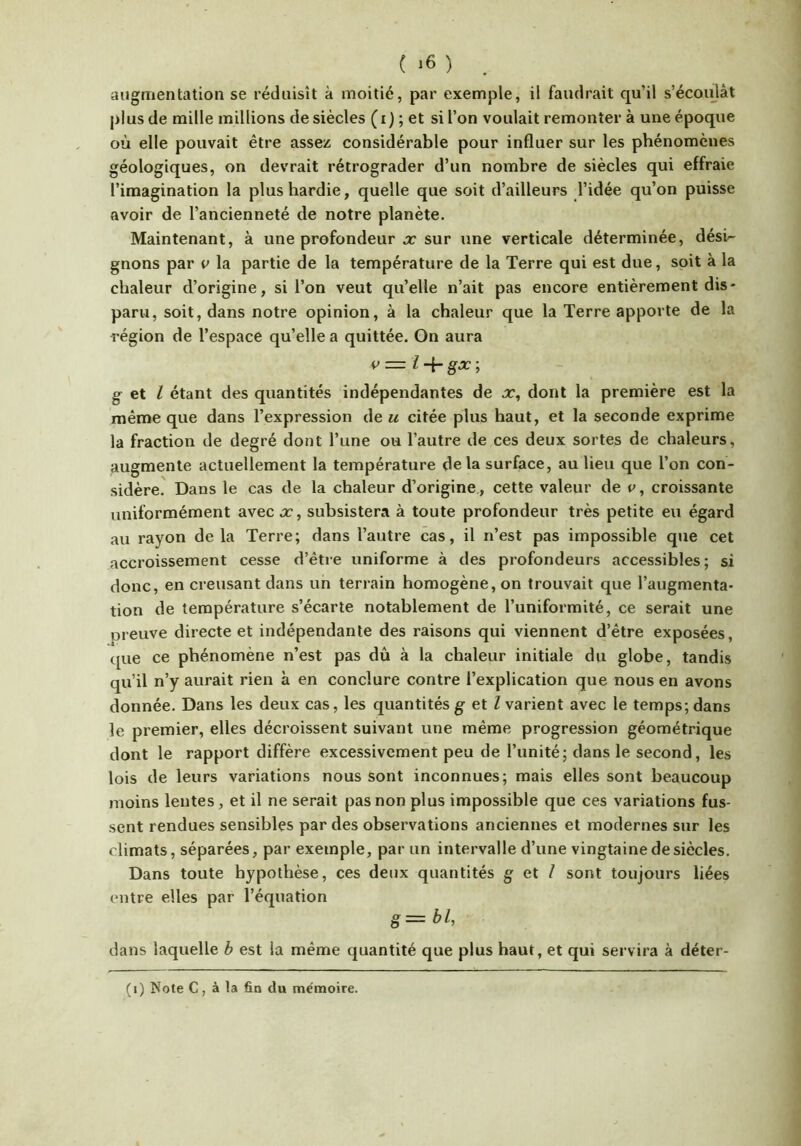 augmentation se réduisît à moitié, par exemple, il faudrait qu’il s’écoidàt plus de mille millions de siècles (i) ; et si l’on voulait remonter à une époque où elle pouvait être assez considérable pour influer sur les phénomènes géologiques, on devrait rétrograder d’un nombre de siècles qui effraie l’imagination la plus hardie, quelle que soit d’ailleurs l’idée qu’on puisse avoir de l’ancienneté de notre planète. Maintenant, à une profondeur x sur une verticale déterminée, dési^ gnons par u la partie de la température de la Terre qui est due, soit à la chaleur d’origine, si l’on veut qu’elle n’ait pas encore entièrement dis- paru, soit, dans notre opinion, à la chaleur que la Terre apporte de la région de l’espace qu’elle a quittée. On aura g et l étant des quantités indépendantes de x, dont la première est la même que dans l’expression de u citée plus haut, et la seconde exprime la fraction de degré dont l’une ou l’autre de ces deux sortes de chaleurs, augmente actuellement la température delà surface, au lieu que l’on con- sidère. Dans le cas de la chaleur d’origine, cette valeur de p, croissante uniformément avecx, subsistera à toute profondeur très petite eu égard au rayon delà Terre; dans l’autre cas, il n’est pas impossible que cet accroissement cesse d’être uniforme à des profondeurs accessibles; si donc, en creusant dans un terrain homogène, on trouvait que l’augmenta- tion de température s’écarte notablement de l’uniformité, ce serait une preuve directe et indépendante des raisons qui viennent d’être exposées, que ce phénomène n’est pas dû à la chaleur initiale du globe, tandis qu’il n’y aurait rien à en conclure contre l’explication qne nous en avons donnée. Dans les deux cas, les quantités g et l varient avec le temps; dans le premier, elles décroissent suivant une même progression géométrique dont le rapport diffère excessivement peu de l’unité; dans le second, les lois de leurs variations nous sont inconnues; mais elles sont beaucoup moins lentes, et il ne serait pas non plus impossible que ces variations fus- sent rendues sensibles par des observations anciennes et modernes sur les climats, séparées, par exemple, par un intervalle d’une vingtaine de siècles. Dans toute hypothèse, ces deux quantités g et I sont toujours liées entre elles par l’équation g=bl, dans laquelle b est la même quantité que plus haut, et qui servira à déter-