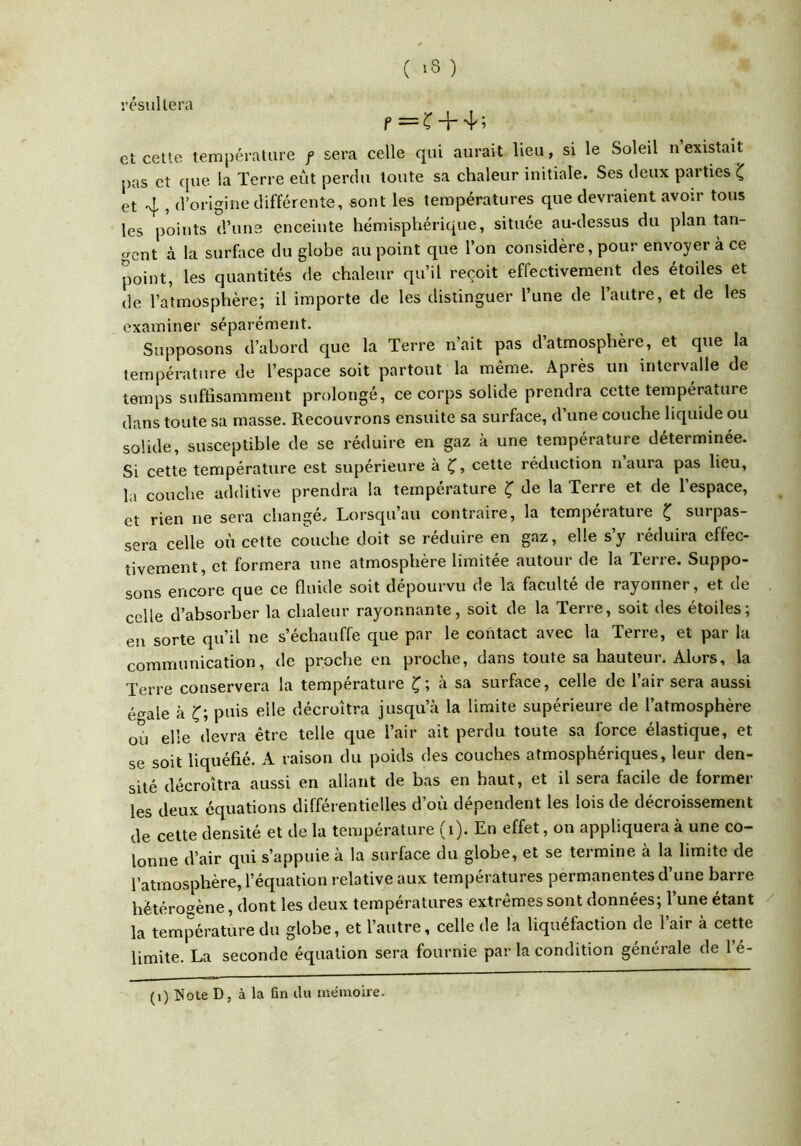 ( >8 ) résultera f=î ++; et celte température f sera celle qui aurait lieu, si le Soleil u existait pas et que la Terre eût perdu toute sa chaleur initiale. Ses deux parties et 4 , d’origine différente, sont les températures que devraient avoir tous les points d’une enceinte hémispViérique, située au-dessus du plan tan- gent à la surfoce du globe au point que l’on considère, pour envoyer à ce point, les quantités de chaleur qu’il reçoit effectivement des étoiles et de l’atmosphère; il importe de les distinguer l’une de l’autre, et de les examiner séparément. Supposons d’abord que la Terre n’ait pas d’atmosphère, et que la température de l’espace soit partout la même. Après un intervalle de temps suffisamment prolongé, ce corps solide prendra cette température dans toute sa masse. Recouvrons ensuite sa surface, d une couche liquide ou solide, susceptible de se réduire en gaz à une température déterminée. Si cette température est supérieure à Ç, cette réduction n’aura pas lieu, la couche additive prendra la ternpéi'ature Ç de la Terre et de l’espace, et rien ne sera changé. Lorsqu’au contraire, la température ^ surpas- sera celle où cette couche doit se réduire en gaz, elle s’y réduira effec- tivement, et formera une atmosphère limitée autour de la Terre. Suppo- sons encore que ce fluide soit dépourvu de la faculté de rayonner, et de celle d’absorber la chaleur rayonnante, soit de la Terie, soit des étoiles, en sorte qu’il ne s’échauffe que par le contact avec la Terre, et par la communication, de proche en proche, dans toute sa hauteur. Alors, la Terre conservera la température Ç; à sa surface, celle de l’air sera aussi é^^ale à puis elle décroîtra jusqu’à la limite supérieure de l’atmosphère ou elle devra être telle que l’air ait perdu toute sa force élastique, et se soit liquéfié. A raison du poids des couches atmosphériques, leur den- sité décroîtra aussi en allant de bas en haut, et il sera facile de formel- les deux équations différentielles d’où dépendent les lois de décroissement de cette densité et de la température (i). En effet, on appliquera à une co- lonne d’air qui s’appuie à la surface du globe, et se termine à la limite de l’atmosphère, l’équation relative aux températures permanentes d une barre hétérogène, dont les deux températures extrêmes sont données; l’une étant la température du globe, et l’autre, celle de la liquéfaction de l’air à cette limite. La seconde équation sera fournie par la condition générale de l’é-