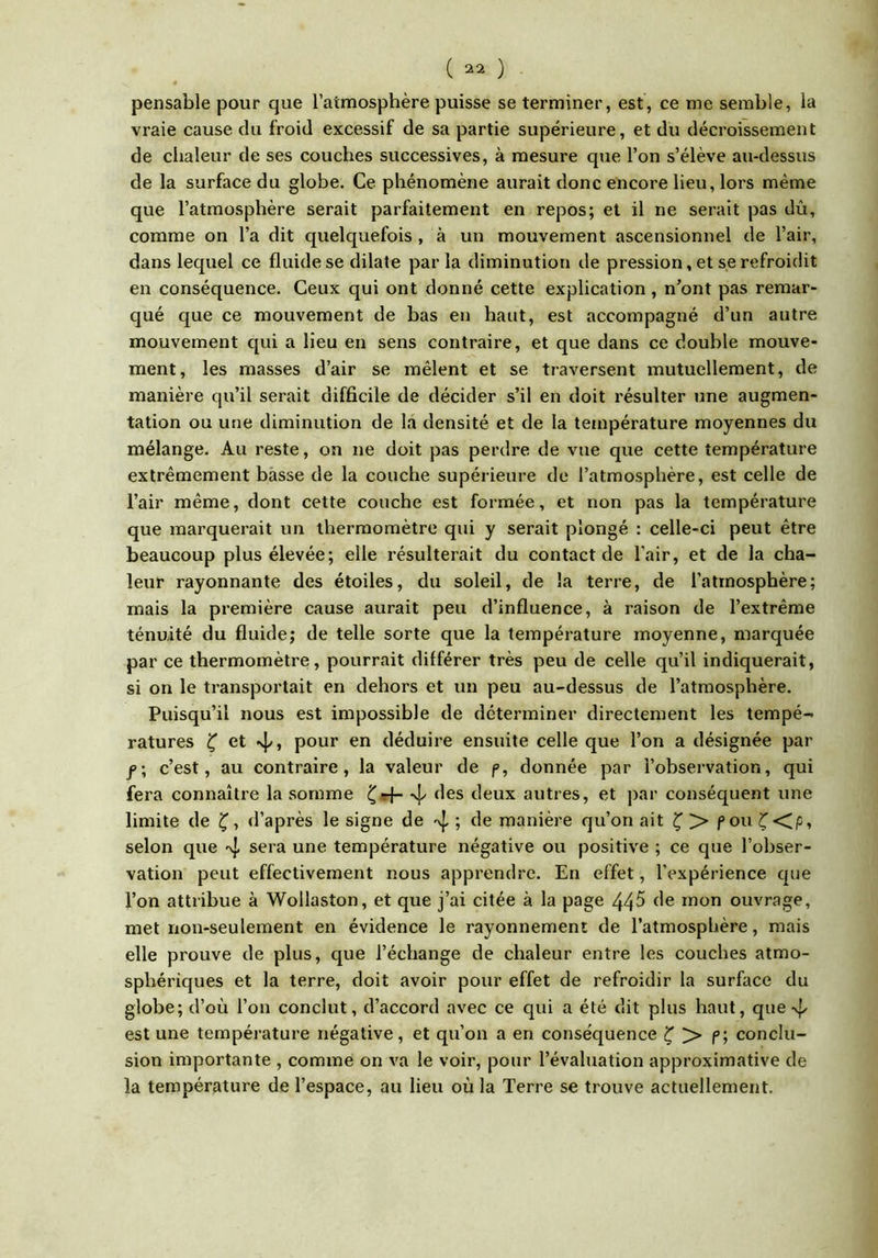 pensable pour que l’atmosphère puisse se terminer, est, ce me semble, la vraie cause du froid excessif de sa partie supérieure, et du décroissement de chaleur de ses couches successives, à mesure que l’on s’élève au-dessus de la surface du globe. Ce phénomène aurait donc encore lieu, lors même que l’atmosphère serait parfaitement en repos; et il ne serait pas dû, comme on l’a dit quelquefois , à un mouvement ascensionnel de l’air, dans lequel ce fluide se dilate parla diminution de pression, et se refroidit en conséquence. Ceux qui ont donné cette explication , n’ont pas remar- qué que ce mouvement de bas en haut, est accompagné d’un autre mouvement qui a lieu en sens contraire, et que dans ce double mouve- ment, les masses d’air se mêlent et se traversent mutuellement, de manière qu’il serait difficile de décider s’il en doit résulter une augmen- tation ou une diminution de la densité et de la température moyennes du mélange. Au reste, on ne doit pas perdre de vue que cette température extrêmement basse de la couche supérieure de l’atmosphère, est celle de l’air même, dont cette couche est formée, et non pas la température que marquerait un thermomètre qui y serait plongé : celle-ci peut être beaucoup plus élevée; elle résulterait du contact de l’air, et de la cha- leur rayonnante des étoiles, du soleil, de la terre, de l’atmosphère; mais la première cause aurait peu d’influence, à raison de l’extrême ténuité du fluide; de telle sorte que la température moyenne, marquée par ce thermomètre, pourrait différer très peu de celle qu’il indiquerait, si on le transportait en dehors et un peu au-dessus de l’atmosphère. Puisqu’il nous est impossible de déterminer directement les tempé- ratures ^ et -vj/, pour en déduire ensuite celle que l’on a désignée par c’est, au contraire, la valeur de p, donnée par l’observation, qui fera connaître la somme ^*4- des deux autres, et par conséquent une limite de d’après le signe de -vj, ; de manière qu’on ait ^ > pou selon que 4 sera une température négative ou positive ; ce que l’obser- vation peut effectivement nous apprendre. En effet, l’expérience que l’on attribue à Wollaston, et que j’ai citée à la page 445 de mon ouvrage, met non-seulement en évidence le rayonnement de l’atmosphère, mais elle prouve de plus, que l’échange de chaleur entre les couches atmo- sphériques et la terre, doit avoir pour effet de refroidir la surface du globe; d’où l’on conclut, d’accord avec ce qui a été dit plus haut, que 4 est une température négative, et qu’on a en conséquence ^ > p; conclu- sion importante , comme on va le voir, pour l’évaluation approximative de la température de l’espace, au lieu où la Terre se trouve actuellement.