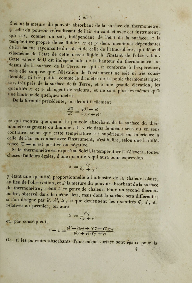 ( a5 } ^ ^ étant la mesure du pouvoir absorbant de la surfiice du thermomètre ; y celle du pouvoir refroidissant de l’air en contact avec cet instrument, qui est, comme on sait, indépendant de l’état de la surface; a la tempéiattire propre de ce fluide; x Qt, y deux inconnues dépendantes de la chaleur rayonnante du sol, et de celle de l’atmosphère, qui dépend elle-même de l’état de cette masse fliÿde à l’instant de l’observation. Cette valeur de U est indépendante de la hauteur du thermomètre au- dessus de la surface de la Terre; ce qui est conforme à l’expérience; mais elle suppose que 1 élévation de l’instrument ne soit ni très consi- déiable, ni très petite, comme le diamètre de la boule thermométrique; car, très près de la surface de là Terre, et à une grande élévation, les quantités x et j changent de valeurs, et ne sont plus les mêmes qu’à une hauteur de quelques mètres. De la formule précédente, on déduit facilement y(U — u) dS ce qui montre que quand le pouvoir absorbant de la surface du ther- momètre augmente ou diminue, U varie dans le même sens ou en sens contraire, selon que cette température est supérieure ou inférieure à celle de l’air en contact avec l’instrument, c’est-à-dire, selon que la diffé- rence U — a est positive ou négative. Si le thermomètre est exposé au Soleil, la température U s’élèvera, toutes choses d’ailleurs égales, d’une quantité a qui aura pour expression Sy + y’ q étant une quantité proportionnelle à l’intensité de la chaleur solaire, au heu de l’observation, et S'la mesure du pouvoir absorbant de la surface du thermomètre, relatif à ce genre de chaleur. Pour un second thermo- mètre, observé dans le même lieu, mais dont la surface sera différente; si 1 on désigne par cT', A', ce que deviennent les quantités cT A relatives au premier, on aura , + v’ et, par conséquent, ^ — è)yq -}- (tT'C — ^^')yq (Cr -1- y) (»>■ +y) ' Or, si les pouvoirs absorbants d’une même surface sont égaux pour la 4