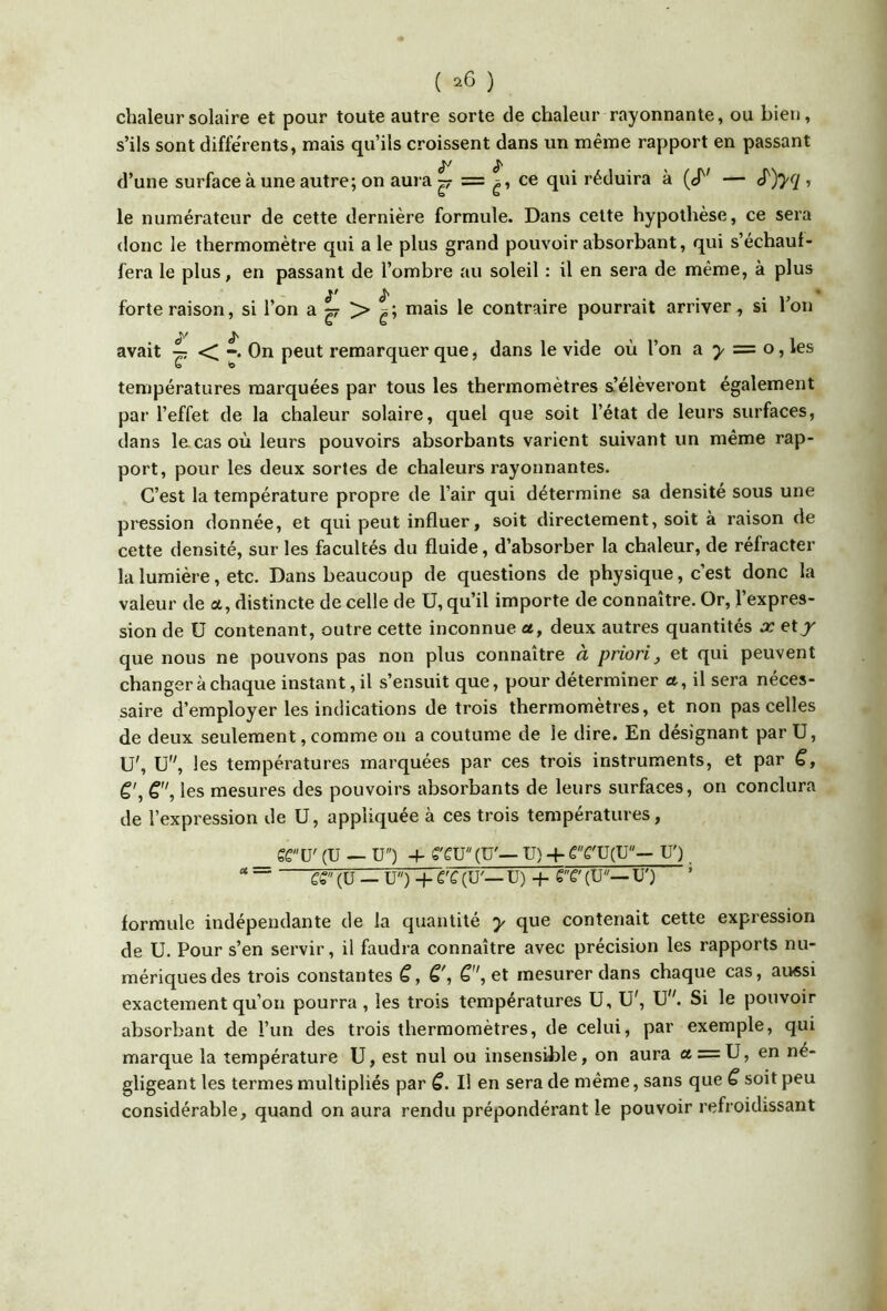 ( ^6 ) chaleur solaire et pour toute autre sorte de chaleur rayonnante, ou bien, s’ils sont differents, mais qu’ils croissent dans un même rapport en passant d’une surface à une autre; on aura ^ ce qui réduira à (cT' — ^)y^l » le numérateur de cette dernière formule. Dans cette hypothèse, ce sera donc le thermomètre qui a le plus grand pouvoir absorbant, qui s’échauf- fera le plus, en passant de l’ombre au soleil : il en sera de même, à plus forte raison, si l’on a ^ mais le contraire pourrait arriver, si l’on è'' S avait ^ •< -. On peut remarquer que, dans le vide où l’on a 5/ = o, les températures marquées par tous les thermomètres s’élèveront également par l’effet de la chaleur solaire, quel que soit l’état de leurs surfaces, dans le cas où leurs pouvoirs absorbants varient suivant un même rap- port, pour les deux sortes de chaleurs rayonnantes. C’est la température propre de l’air qui détermine sa densite sous une pression donnée, et qui peut influer, soit directement, soit à raison de cette densité, sur les facultés du fluide, d’absorber la chaleur, de réfracter la lumière, etc. Dans beaucoup de questions de physique, c’est donc la valeur de a, distincte de celle de U, qu’il importe de connaître. Or, l’expres- sion de U contenant, outre cette inconnue a, deux autres quantités x et^ que nous ne pouvons pas non plus connaître à priori, et qui peuvent changer à chaque instant, il s’ensuit que, pour déterminer a, il sera néces- saire d’employer les indications de trois thermomètres, et non pas celles de deux seulement, comme 011 a coutume de le dire. En désignant par U, U', ü, les températures marquées par ces trois instruments, et par C, C', les mesures des pouvoirs absorbants de leurs surfaces, on conclura de l’expression de U, appliquée à ces trois températures, SC U' (U — U) + S'CV (U'— U) 4- eC'U(U— U') €S (ü — ü) 4 C'C (U'— U) 4 S'V (U— U') ’ formule indépendante de la quantité y que contenait cette expression de U. Pour s’en servir, il faudra connaître avec précision les rapports nu- mériques des trois constantes S, mesurer dans chaque cas, aussi exactement qu’on pourra, les trois températures U, U', U. Si le pouvoir absorbant de l’un des trois thermomètres, de celui, par exemple, qui marque la température U, est nul ou insensible, on aura a = U, en né- gligeant les termes multipliés par C. Il en sera de même, sans que C soit peu considérable, quand on aura rendu prépondérant le pouvoir refroidissant