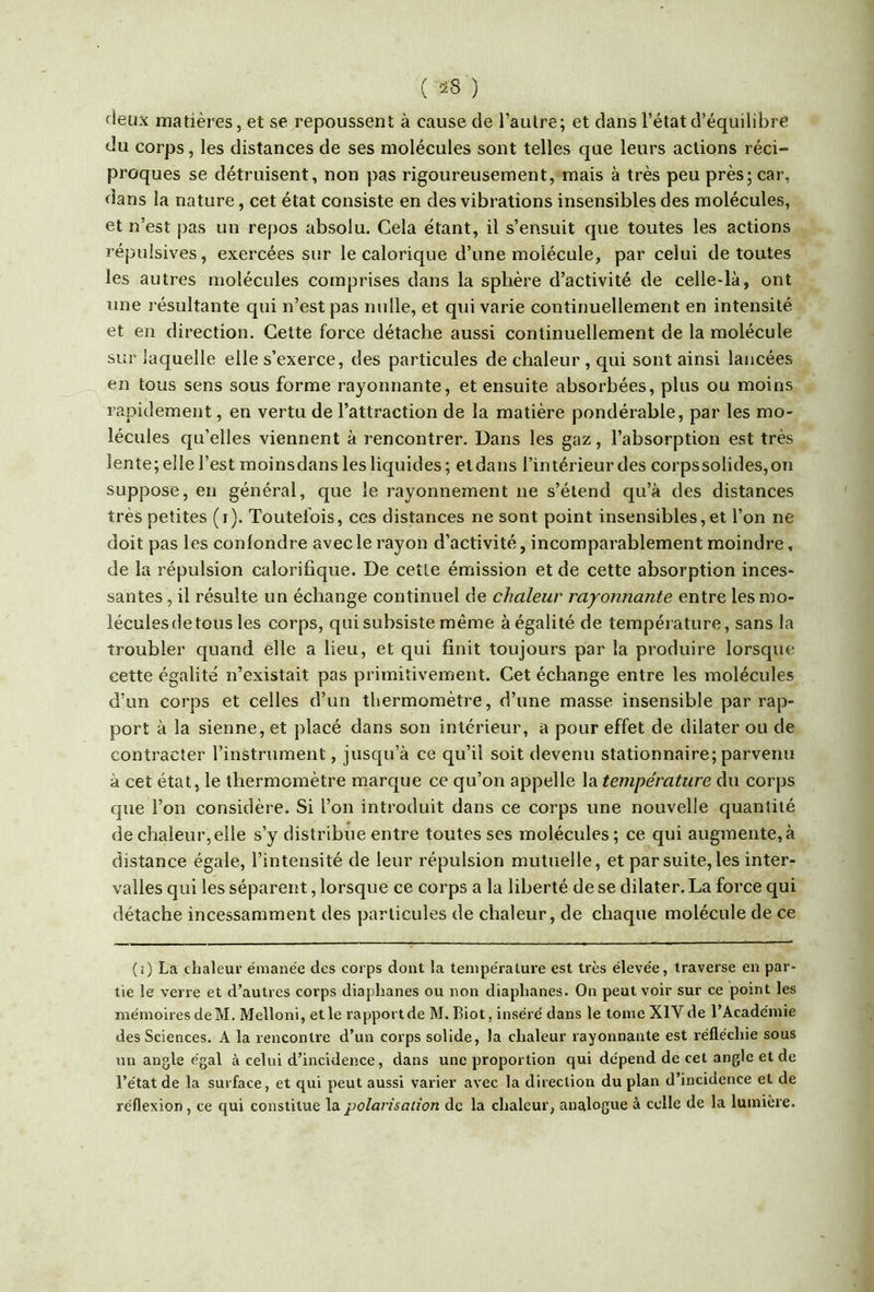 deux matières, et se repoussent à cause de l’autre; et dans l’état d’équilibre du corps, les distances de ses molécules sont telles que leurs actions réci- proques se détruisent, non pas rigoureusement, mais à très peu près; car, dans la nature, cet état consiste en des vibrations insensibles des molécules, et n’est pas un repos absolu. Cela étant, il s’ensuit que toutes les actions répulsives, exercées sur le calorique d’une molécule, par celui de toutes les autres molécules comprises dans la sphère d’activité de celle-là, ont une résultante qui n’est pas nulle, et qui varie continuellement en intensité et en direction. Cette force détache aussi continuellement de la molécule sur laquelle elle s’exerce, des particules de chaleur, qui sont ainsi lancées en tous sens sous forme rayonnante, et ensuite absorbées, plus ou moins rapidement, en vertu de l’attraction de la matière pondérable, par les mo- lécules qu’elles viennent à rencontrer. Dans les gaz, l’absorption est très lente; elle l’est moins dans les liquides ; et dans l’intérieur des corps solides, on suppose, en général, que le rayonnement ne s’étend qu’à des distances très petites (i). Toutefois, ces distances ne sont point insensibles, et l’on ne doit pas les confondre avec le rayon d’activité, incomparablement moindre, de la répulsion calorifique. De cette émission et de cette absorption inces- santes , il résulte un échange continuel de chaleur rayonnante entre les mo- lécules de tous les corps, qui subsiste même à égalité de température, sans la troubler quand elle a lieu, et qui finit toujours par la produire lorsque cette égalité n’existait pas primitivement. Cet échange entre les molécules d’un corps et celles d’un thermomètre, d’une masse insensible par rap- port à la sienne, et placé dans son intérieur, a pour effet de dilater ou de contracter l’instrument, jusqu’à ce qu’il soit devenu stationnaire; parvenu à cet état, le thermomètre marque ce qu’on appelle la température du corps que l’on considère. Si l’on introduit dans ce corps une nouvelle quantité de chaleur, elle s’y distribue entre toutes ses molécules ; ce qui augmente, à distance égale, l’intensité de leur répulsion mutuelle, et par suite, les inter- valles qui les séparent, lorsque ce corps a la liberté de se dilater. La force qui détache incessamment des particules de chaleur, de chaque molécule de ce (i) La chaleur émanée des corps dont la température est très élevée, traverse en par- tie le verre et d’autres corps diaphanes ou non diaphanes. On peut voir sur ce point les mémoires deM. Melloni, et le rapport de M. Biot, inséré dans le tome XIV de l’Académie des Sciences. A la rencontre d’un corps solide, la chaleur rayonnante est réfléchie sous un angle égal à celui d’incidence, dans une proportion cjui dépend de cet angle et de l’état de la surface, et qui peut aussi varier avec la direction du plan d’inciaence et de réflexion, ce qui constitue la polarisation de la chaleur, analogue à celle de la lumière.