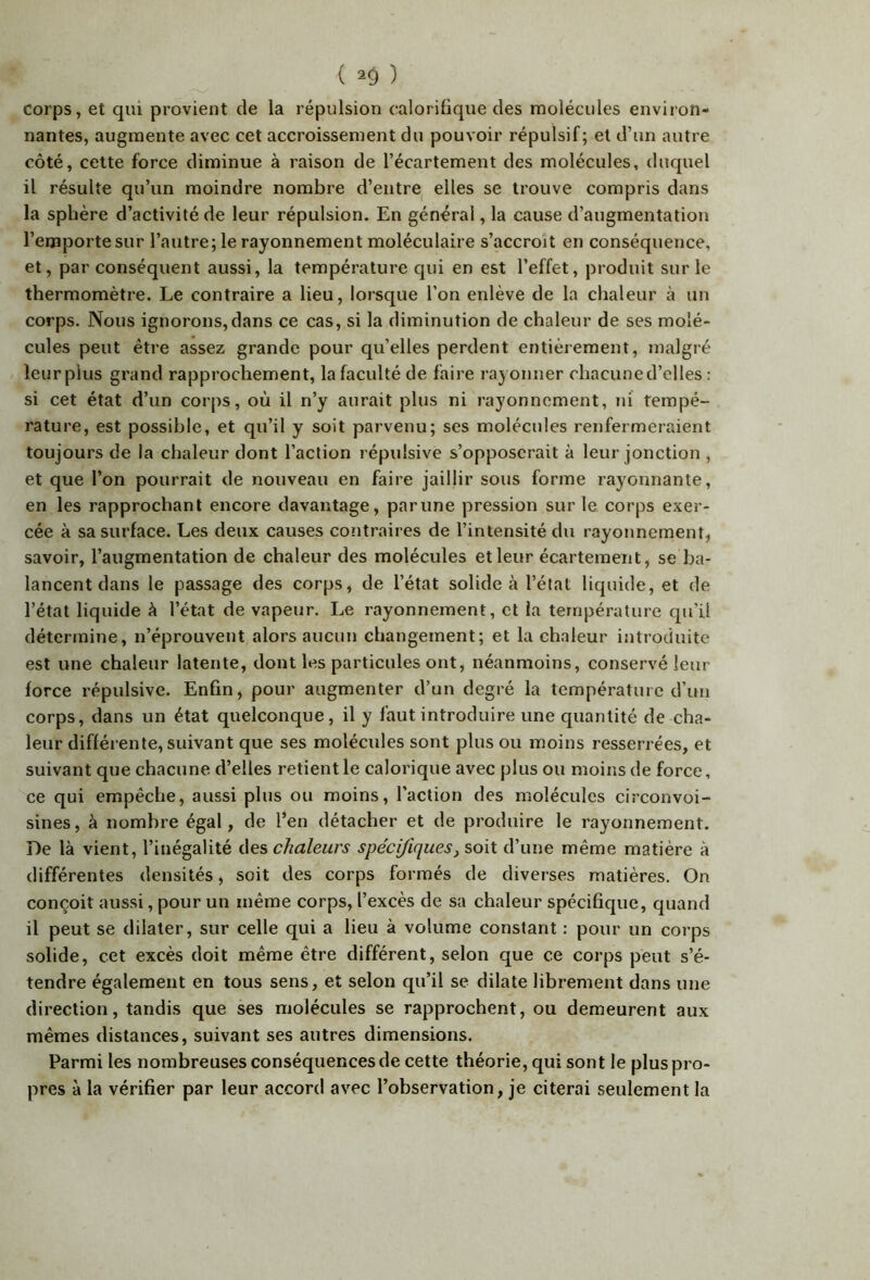 ( 2^ ) Corps, et qui provient de la répulsion calorifique des molécules environ- nantes, augmente avec cet accroissement du pouvoir répulsif; et d’un autre côté, cette force diminue à raison de l’écartement des molécules, duquel il résulte qu’un moindre nombre d’entre elles se trouve compris dans la sphère d’activité de leur répulsion. En général, la cause d’augmentation l’emporte sur l’autre; le rayonnement moléculaire s’accroît en conséquence, et, par conséquent aussi, la température qui en est l’effet, produit sur le thermomètre. Le contraire a lieu, lorsque l’on enlève de la chaleur à un corps. Nous ignorons,dans ce cas, si la diminution de chaleur de ses molé- cules peut être assez grande pour qu’elles perdent entièrement, malgré leur plus grand rapprochement, la faculté de faire rayonner chacuned’elles : si cet état d’un corps, où il n’y aurait plus ni rayonnement, ni tempé- rature, est possible, et qu’il y soit parvenu; ses molécules renfermeraient toujours de la chaleur dont l’action répulsive s’opposerait à leur jonction , et que l’on pourrait de nouveau en faire jaillir sous forme rayonnante, en les rapprochant encore davantage, par une pression sur le corps exer- cée à sa surface. Les deux causes contraires de l’intensité du rayonnement, savoir, l’augmentation de chaleur des molécules et leur écartement, se ba- lancent dans le passage des corps, de l’état solide à l’état liquide, et de l’état liquide h l’état de vapeiir. Le rayonnement, et la température qu’il détermine, n’éprouvent alors aucun changement; et la chaleur introduite est une chaleur latente, dont les particules ont, néanmoins, conservé leur force répulsive. Enfin, pour augmenter d’un degré la température d’un corps, dans un état quelconque, il y faut introduire une quantité de cha- leur différente, suivant que ses molécides sont plus ou moins resserrées, et suivant que chacune d’elles retient le calorique avec plus ou moins de force, ce qui empêche, aussi plus ou moins, l’action des molécules circonvoi- sines, à nombre égal, de l’en détacher et de produire le rayonnement. De là vient, l’inégalité des chaleurs spécifiques, soit d’une même matière à différentes densités, soit des corps formés de diverses matières. On conçoit aussi, pour un même corps, l’excès de sa chaleur spécifique, quand il peut se dilater, sur celle qui a lieu à volume constant : pour un corps solide, cet excès doit même être différent, selon que ce corps peut s’é- tendre également en tous sens, et selon qu’il se dilate librement dans une direction, tandis que ses molécules se rapprochent, ou demeurent aux mêmes distances, suivant ses autres dimensions. Parmi les nombreuses conséquences de cette théorie, qui sont le plus pro- pres à la vérifier par leur accord avec l’observation, je citerai seulement la
