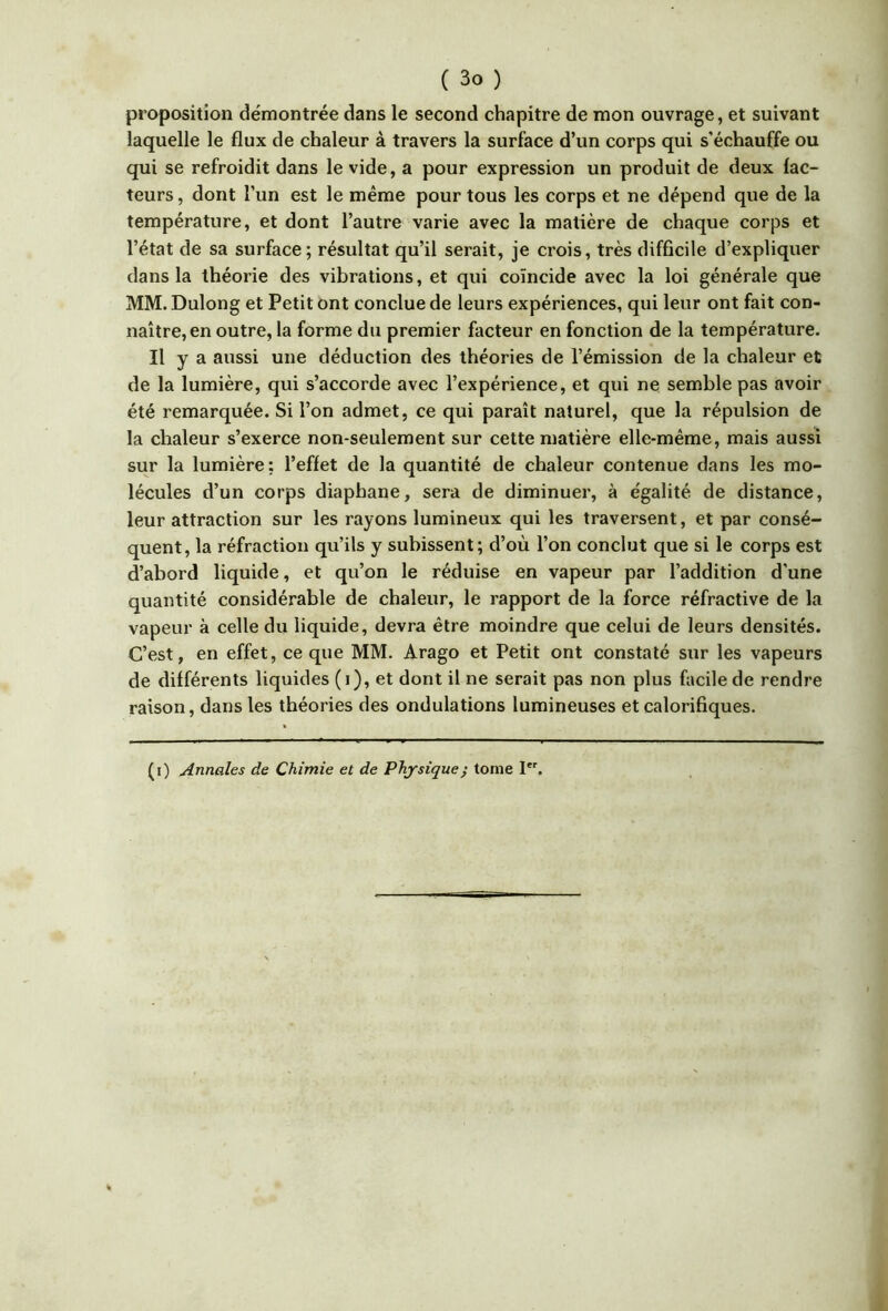 proposition démontrée dans le second chapitre de mon ouvrage, et suivant laquelle le flux de chaleur à travers la surface d’un corps qui s’échauffe ou qui se refroidit dans le vide, a pour expression un produit de deux fac- teurs , dont l’un est le même pour tous les corps et ne dépend que de la température, et dont l’autre varie avec la matière de chaque corps et l’état de sa surface; résultat qu’il serait, je crois, très difficile d’expliquer dans la théorie des vibrations, et qui coïncide avec la loi générale que MM. Dulong et Petit ont conclue de leurs expériences, qui leur ont fait con- naître, en outre, la forme du premier facteur en fonction de la température. Il y a aussi une déduction des théories de l’émission de la chaleur et de la lumière, qui s’accorde avec l’expérience, et qui ne semble pas avoir été remarquée. Si l’on admet, ce qui paraît naturel, que la répulsion de la chaleur s’exerce non-seulement sur cette matière elle-même, mais aussi sur la lumière: l’effet de la quantité de chaleur contenue dans les mo- lécules d’un corps diaphane, sera de diminuer, à égalité de distance, leur attraction sur les rayons lumineux qui les traversent, et par consé- quent, la réfraction qu’ils y subissent; d’où l’on conclut que si le corps est d’abord liquide, et qu’on le réduise en vapeur par l’addition d’une quantité considérable de chaleur, le rapport de la force réfractive de la vapeur à celle du liquide, devra être moindre que celui de leurs densités. C’est, en effet, ce que MM. Arago et Petit ont constaté sur les vapeurs de différents liquides (i), et dont il ne serait pas non plus facile de rendre raison, dans les théories des ondulations lumineuses et calorifiques. (i) Annales de Chimie et de Physique; tome I.