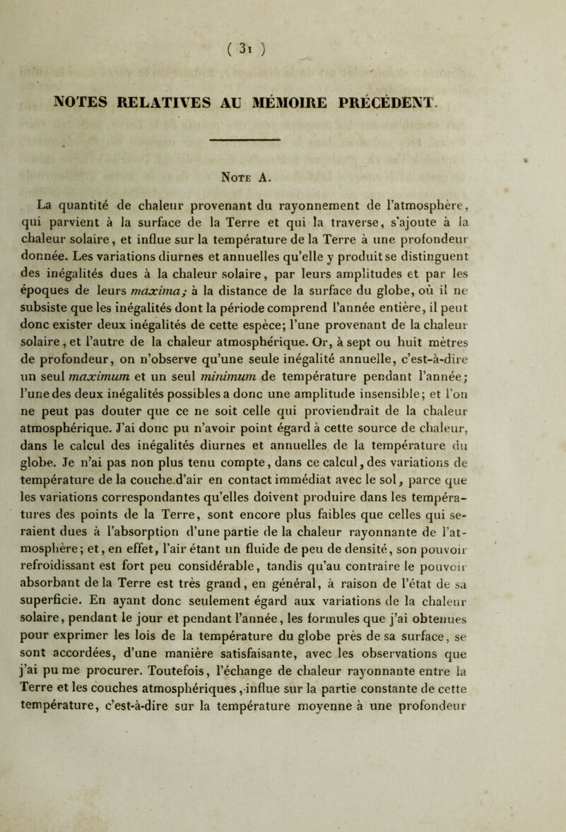 NOTES RELATIVES AU MÉMOIRE PRÉCÉDENT. Note A. La quantité de chaleur provenant du rayonnement de l’atmosphère, qui parvient à la surface de la Terre et qui la traverse, s’ajoute à la chaleur solaire, et influe sur la température de la Terre à une prolondeur donnée. Les variations diurnes et annuelles qu’elle y produit se distinguent des inégalités dues à la chaleur solaire, par leurs amplitudes et par les époques de leurs maxima; à la distance de la surface du globe, où il ne subsiste que les inégalités dont la période comprend l’année entière, il peut donc exister deux inégalités de cette espèce; l’une provenant de la chaleur solaire, et l’autre de la chaleur atmosphérique. Or, à sept ou huit mètres de profondeur, on n’observe qu’une seule inégalité annuelle, c’est-à-dire un seul maximum et un seul minimum de température pendant l’année; l’une des deux inégalités possibles a donc une amplitude insensible; et l’on ne peut pas douter que ce ne soit celle qui proviendrait de la chaleur atmosphérique. J’ai donc pu n’avoir point égard à cette source de chaleur, dans le calcul des inégalités diurnes et annuelles de la température du globe. Je n’ai pas non plus tenu compte, dans ce calcul,des variations de température de la couche.d’air en contact immédiat avec le sol, parce que les variations correspondantes qu’elles doivent produire dans les tempéra- tures des points de la Terre, sont encore plus faibles que celles qui se- raient dues à l’absorption d’une partie de la chaleur rayonnante de l’at- mosphère; et, en effet, l’air étant un fluide de peu de densité, son pouvoir refroidissant est fort peu considérable, tandis qu’au contraire le pouvcii absorbant delà Terre est très grand, en général, à raison de l’état de sa superficie. En ayant donc seulement égard aux variations de la chaleur solaire, pendant le jour et pendant l’année, les formules que j’ai obtenues pour exprimer les lois de la température du globe près de sa surface, se sont accordées, d’une manière satisfaisante, avec les observations que j’ai punie procurer. Toutefois, l’échange de chaleur rayonnante entre la Terre et les couches atmosphériques, influe sur la partie constante de cette température, c’est-à-dire sur la température moyenne à une profondeur