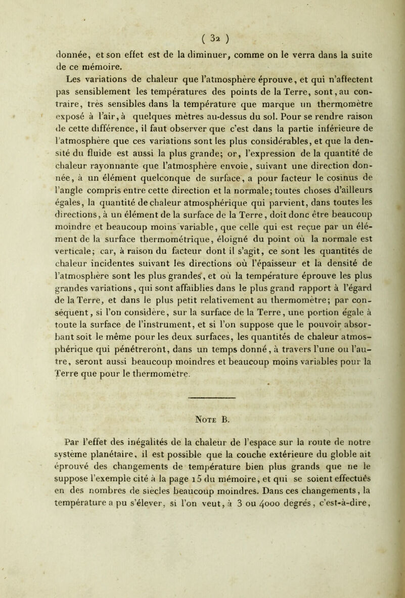 donnée, et son effet est de la diminuer, comme on le verra dans la suite de ce mémoire. Les variations de chaleur que l’atmosphère éprouve, et qui n’affectent pas sensiblement les températures des points de la Terre, sont, au con- traire, très sensibles dans la température que marque un thermomètre exposé à l’air, à quelques mètres au-dessus du sol. Pour se rendre raison de cette différence, il faut observer que c’est dans la partie inférieure de l’atmosphère que ces variations sont les plus considérables, et que la den- sité du fluide est aussi la plus grande; or, l’expression de la quantité de chaleur rayonnante que l’atmosphère envoie, suivant une direction don- née, à un élément quelconque de surface, a pour facteur le cosinus de l’angle compris entre cette direction et la normale; toutes choses d’ailleurs égales, la quantité de chaleur atmosphérique qui parvient, dans toutes les directions, à un élément de la surface de la Terre, doit donc être beaucoup moindre et beaucoup moins variable, que celle qui est reçue par un élé- ment de la surface thermométrique, éloigné du point où la normale est verticale; car, à raison du facteur dont il s’agit, ce sont les quantités de chaleur incidentes suivant les directions où l’épaisseur et la densité de l’atmosphère sont les plus grandes, et où la température éprouve les plus grandes variations, qui sont affaiblies dans le plus grand rapport à l’égard de la Terre, et dans le plus petit relativement au thermomètre; par con- séquent, si l’on considère, sur la surface de la Terre, une portion égale à toute la surface de l’instrument, et si l’on suppose que le pouvoir absor- bant soit le même pour les deux surfaces, les quantités de chaleur atmos- phérique qui pénétreront, dans un temps donné, à travers l’une ou l’au- tre, seront aussi beaucoup moindres et beaucoup moins variables pour la Terre que pour le thermomètre. Note B. Par l’effet des inégalités de la chaleur de l’espace sur la route de notre système planétaire, il est possible que la couche extérieure du globle ait éprouvé des changements de température bien plus grands que ne le suppose l’exemple cité à la page i5 du mémoire, et qui se soient effectués en des nombres de siècles beaucoup moindres. Dans ces changements, la température a pu s’élever, si l’on veut, à 3 ou 4000 degrés, c’est-à-dire.