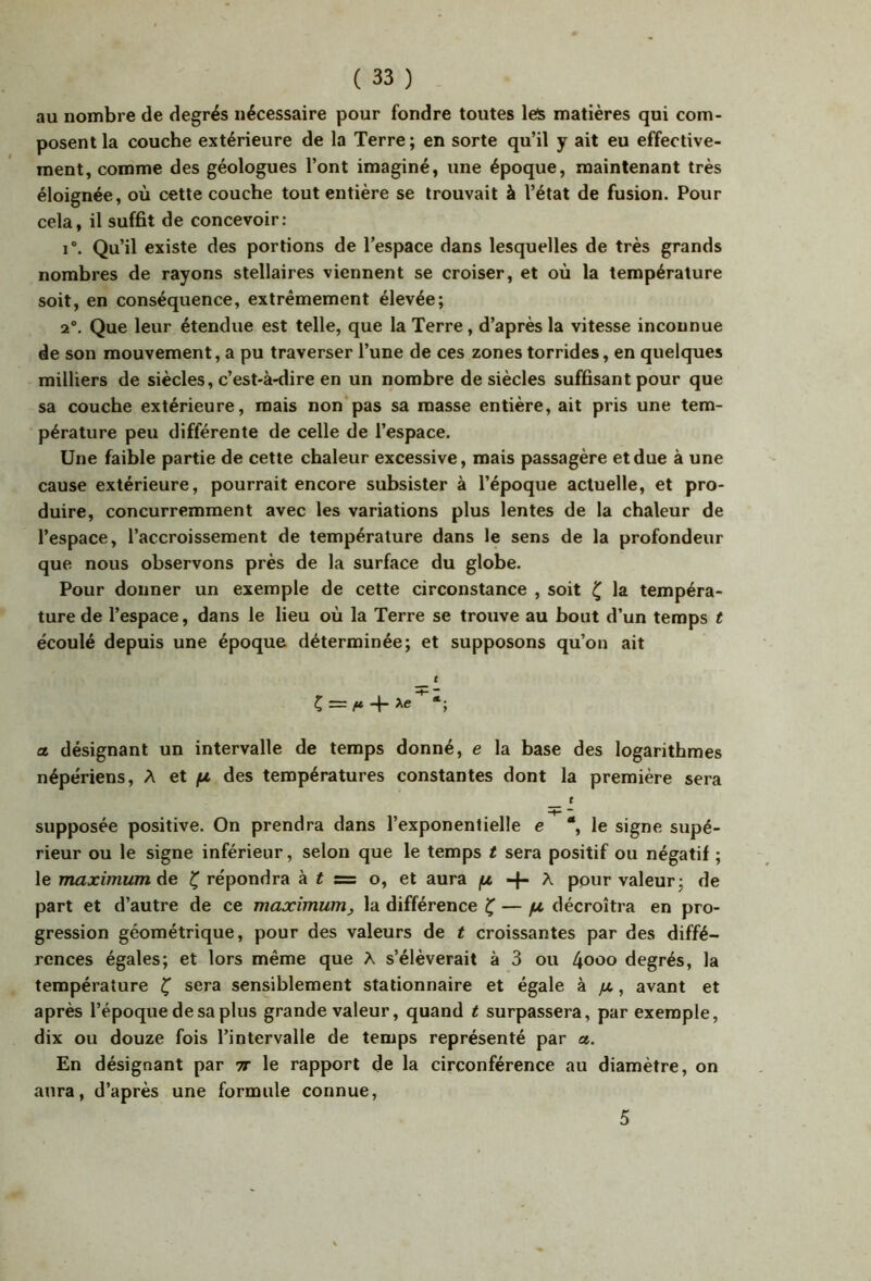 au nombre de degrés nécessaire pour fondre toutes les matières qui com- posent la couche extérieure de la Terre; en sorte qu’il y ait eu effective- ment, comme des géologues l’ont imaginé, une époque, maintenant très éloignée, où cette couche tout entière se trouvait à l’état de fusion. Pour cela, il suffit de concevoir: i”. Qu’il existe des portions de l’espace dans lesquelles de très grands nombres de rayons stellaires viennent se croiser, et où la température soit, en conséquence, extrêmement élevée; 2°. Que leur étendue est telle, que la Terre, d’après la vitesse inconnue de son mouvement, a pu traverser l’une de ces zones torrides, en quelques milliers de siècles, c’est-à-dire en un nombre de siècles suffisant pour que sa couche extérieure, mais non pas sa masse entière, ait pris une tem- pérature peu différente de celle de l’espace. Une faible partie de cette chaleur excessive, mais passagère et due à une cause extérieure, pourrait encore subsister à l’époque actuelle, et pro- duire, concurremment avec les variations plus lentes de la chaleur de l’espace, l’accroissement de température dans le sens de la profondeur que nous observons près de la surface du globe. Pour donner un exemple de cette circonstance , soit ^ la tempéra- ture de l’espace, dans le lieu où la Terre se trouve au bout d’un temps t écoulé depuis une époque déterminée; et supposons qu’on ait t a. désignant un intervalle de temps donné, e la base des logarithmes népériens, A et /tz des températures constantes dont la première sera t * supposée positive. On prendra dans l’exponentielle e *, le signe supé- rieur ou le signe inférieur, selon que le temps t sera positif ou négatif ; le maximum Ae ^ répondra à i s= o, et aura jU -f- A pour valeur; de part et d’autre de ce maximum^ la différence Ç' — //, décroîtra en pro- gression géométrique, pour des valeurs de t croissantes par des diffé- rences égales; et lors même que A s’élèverait à 3 ou 4ooo degrés, la température ^ sera sensiblement stationnaire et égale à /4, avant et après l’époque de sa plus grande valeur, quand t surpassera, par exemple, dix ou douze fois l’intervalle de temps représenté par a. En désignant par ir le rapport de la circonférence au diamètre, on aura, d’après une formule connue, 5
