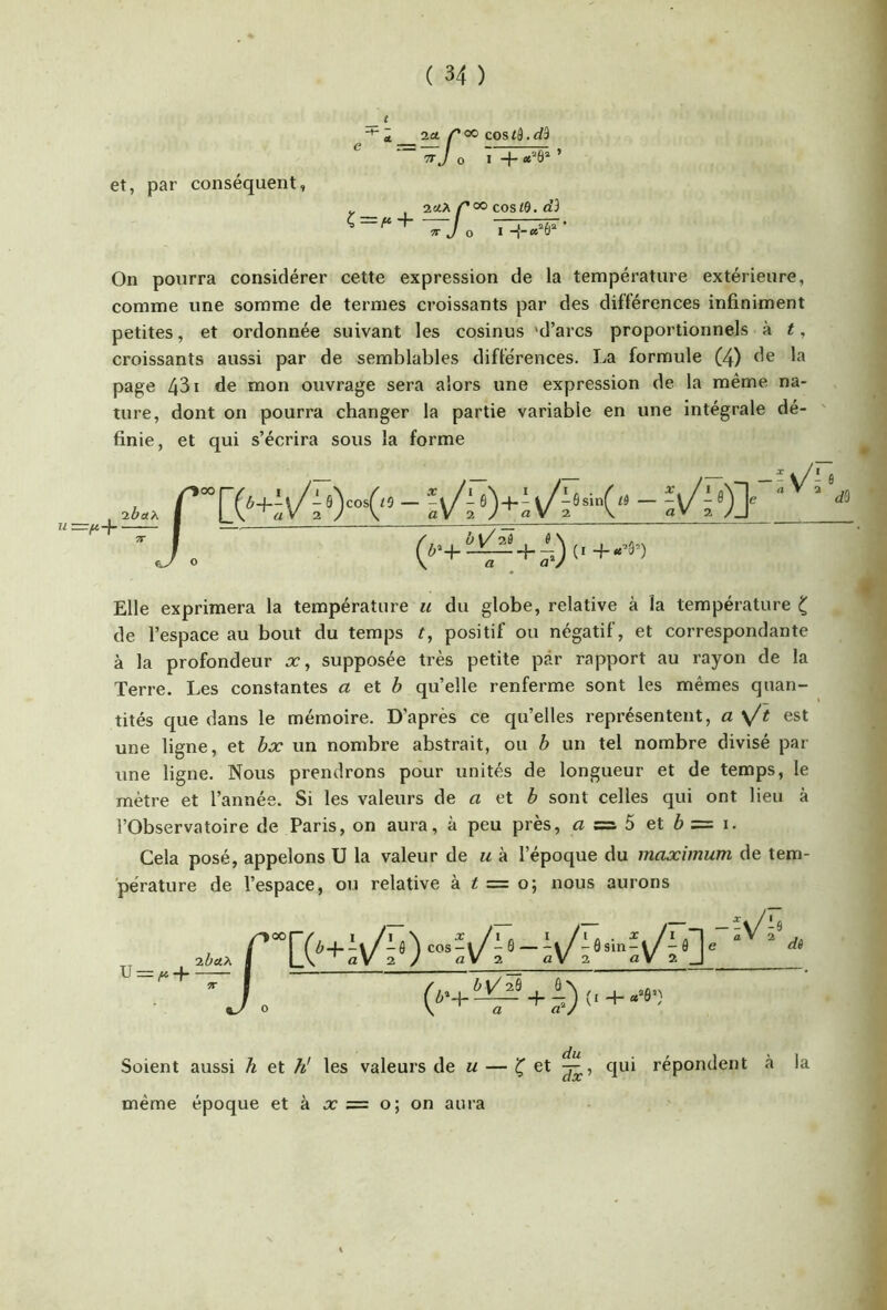 et, par conséquent, a, 2a ^ 00 COS td. do TT J O I + ’ 2«iA/^oo cos<0. <i3 s=/“i / —^ 'TT J 0 I -{•“» 0 On pourra considérer cette expression de la température extérieure, comme une somme de termes croissants par des différences infiniment petites, et ordonnée suivant les cosinus 'd’arcs proportionnels à t, croissants aussi par de semblables différences. La formule (4) de la page 431 de mon ouvrage sera alors une expression de la même na- ture, dont on pourra changer la partie variable en une intégrale dé- finie, et qui s’écrira sous la forme ^ V/2Ô 0 Elle exprimera la température u du globe, relative à la température ^ de l’espace au bout du temps ^, positif ou négatif, et correspondante à la profondeur x, supposée très petite par rapport au rayon de la Terre. Les constantes a et b qu’elle renferme sont les mêmes quan- tités que dans le mémoire. D'après ce qu’elles représentent, a \/'t est une ligne, et bx un nombre abstrait, ou b un tel nombre divisé par une ligne. Nous prendrons pour unités de longueur et de temps, le mètre et l’année. Si les valeurs de a et ^ sont celles qui ont lieu à l’Observatoire de Paris, on aura, à peu près, a =s. 5 et b = i. Cela posé, appelons U la valeur de m à l’époque du maximum de tem- pérature de l’espace, ou relative à ^ = o; nous aurons ^00 'xbctx j ~J. r-, - V-« I .1 a V 2 dê Soient aussi h et // les valeurs de u — et qui répondent à la même époque et à x = o; on aura