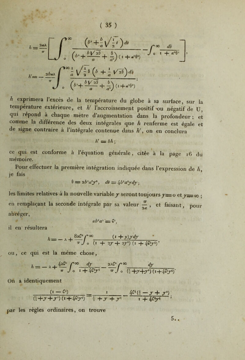 h exprimera l’excès de la température du globe à sa surface, sur la température extérieure, et h! l’accroissement positif *ou négatif de U, qui répond à chaque mètre d’augmentation dans la profondeur ; et comme la différence des deux intégrales que h renferme est égale et de signe contraire à l’intégrale contenue dans h\ on en conclura h' =^bh-, ce qui est conforme à l’équation générale, citée à la page i6 du mémoire. Pour effectuer la première intégration indiquée dans l’expression de 4, je fais ô = -, les limites relatives à la nouvelle variable^ seront toujours /=o et ; en remplaçant la seconde intégrale par sa valeur ^ , et faisant, pour abréger. il en résultera /i= — A 4- (» •\-y)ydy ^ J O (i + 2J- -i- 2jr^) (i 4- ’ OU, ce qui est la même chose, ^ ^00 dj 2Af^00 dj- J O i+4^1r^ ’^Jo (i (i+4Sir‘)' On a identiquement ^ i . (ï+jr -h J) (ï 4-4^1r^) 4 + r + J' I + 4fîr^ ’ par les règles ordinaires, on trouve 5..