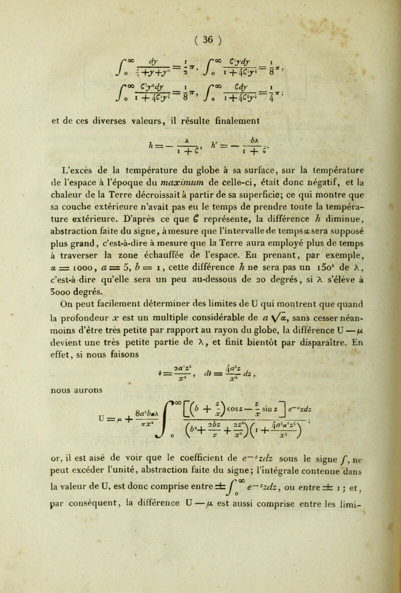 Cydj /’oo dj I r<» O i ~ 2 ’ y O I + 4Cir /'OO cy‘dj- __ 1 _ /^OO Cdy O I +4C^jr^~8^’ J O 1 8^’ 4-4^M 4 et de ces diverses valeurs, il résulte finalement A = — A 7 + g’ A' ÔA I + S' L’excès de la température du globe à sa surface, sur la température de l’espace à l’époque du maximum de celle-ci, était donc négatif, et la chaleur de la Terre décroissait à partir de sa superficie; ce qui montre que sa couche extérieure n’avait pas eu le temps de prendre toute la tempéra- ture extérieure. D’après ce que C représente, la différence h diminue, abstraction faite du signe, à mesure que l’intervalle de tempsasera supposé plus grand, c’est-à-dire à mesure que la Terre aura employé plus de temps à traverser la zone échauffée de l’espace. En prenant, par exemple, a. = looo, 5, ^ = I, cette différence h ne sera pas un i5o® de A, c’est-à dire qu’elle sera un peu au-dessous de 20 degrés, si A s’élève à 5ooo degrés. On peut facilement déterminer des limites de U qui montrent que quand la profondeur x est un multiple considérable de æ y/a, sans cesser néan- moins d’étre très petite par rapport au rayon du globe, la différence ü —f* devient une très petite partie de A, et finit bientôt par disparaître. En effet, si nous faisons or, il est aisé de voir que le coefficient de e—^zdz sous le signe /, ne peut excéder l’unité, abstraction faite du signe; l’intégrale contenue dans la valeur de U, est donc comprise entre rb / e—-zdz, ou entre i ; et, par conséquent, la différence ü—jx est aussi comprise entre les limi-