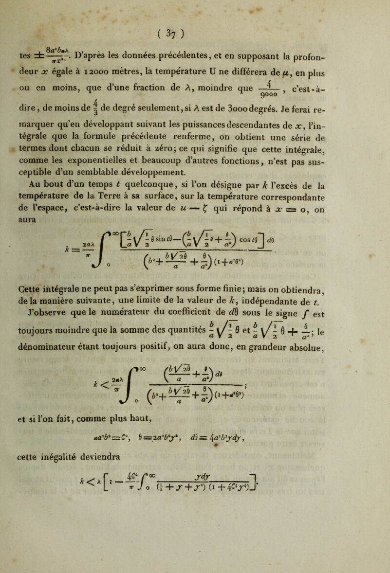 tes D’après les données précédentes, et en supposant la profon- deur X égale à 12000 mètres, la température ü ne différera de jU, en plus ou en moins, que d’une fraction de A, moindre que —^— , c’est-à- ^ 9000 ’ dire, de moins de | de degré seulement, si A est de 3ooo degrés. Je ferai re- marquer qu’en développant suivant les puissances descendantes de x, Pin- tégrale que la formule précédente renferme, on obtient une série de termes dont chacun se réduit à zéro; ce qui signifie que cette intégrale, comme les exponentielles et beaucoup d’autres fonctions, n’est pas sus- ceptible d’un semblable développement. Au bout d’un temps t quelconque, si l’on désigne par k l’excès de la température de la Terre à sa surface, sur la température correspondante de l’espace, c’est-à-dire la valeur de m — ^ qui répond a x = o, on aura k 2«A C G\/ - ô sin i9—-j (Êv/T'+i) 1 cos/fl^ 'J 1 Cette intégrale ne peut pas s’exprimer sous forme finie; mais on obtiendra, delà manière suivante, une limite de la valeur de A-, indépendante de t. J’observe que le numérateur du coefficient de dô sous le signe f est toujours moindre que la somme des quantités dénominateur étant toujours positif, on aura donc, en grandeur absolue. ^00 (^*i) d6 et si l’on fait, comme plus haut, cette inégalité deviendra Jdjr 1. (I + J +.T’) (i + 4^^J'*)J’