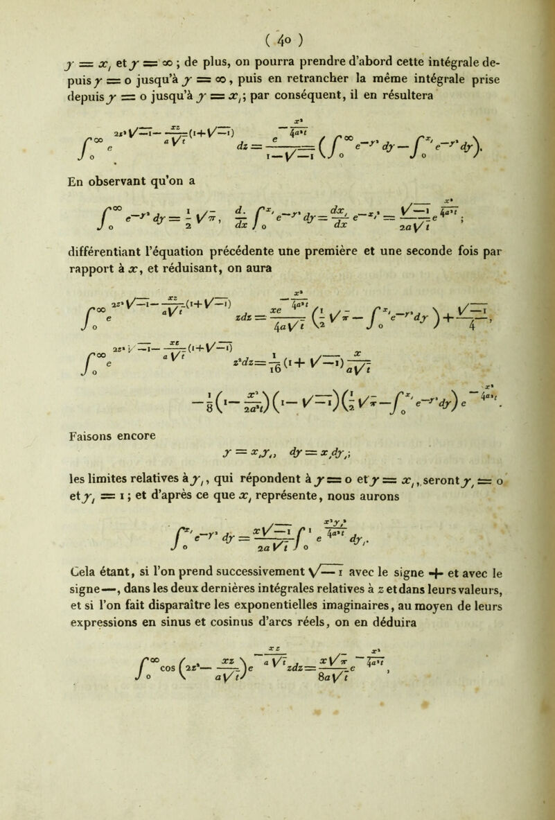 J- = JC, et^ ='« ; de plus, on pourra prendre d’abord cette intégrale de- puis / = O jusqu’à J- = 00, puis en retrancher la même intégrale prise depuis J' =z O jusqu’à s=ûc,; par conséquent, il en résultera h \ *=T::v^(y« ' ^ V- En observant qu’on a ,— /’®° J * .y- r^' —T'J —i* y—* 4'»’* e—^ dr=-y7r, —f e ^djr—-^e ^/=—e** ; O 2 dx J O dx 2û t différentiant l’équation précédente une première et une seconde fois par rapport à x, et réduisant, on aura X» /: /«' «O -{<+}/-<) e X* 2i»y—I ^(i+y—0 „ ib' 'ay t Faisons encore r = 4r = a:dj^-, les limites relatives kj-,, qui répondent à^s= o etj' = x,,, seronto' et^^ s= I ; et d’après ce que x, représente, nous aurons Cela étant, si l’on prend successivement y— i avec le signe -1- et avec le signe—, dans les deux dernières intégrales relatives à z et dans leurs valeurs, et si l’on fait disparaître les exponentielles imaginaires, au moyen de leurs expressions en sinus et cosinus d’arcs réels, on en déduira Vt zdz: xX/tt Za'i /*» / xz \ cos ( 2z* )e O \ ay ty