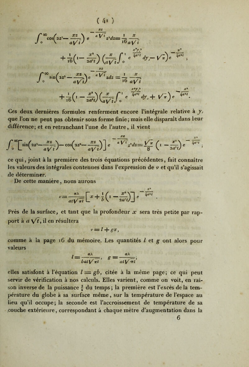X Ces deux dernières formules renferment encore l’intégrale relative à j, que l’on ne peut pas obtenir sous forme finie; mais elle disparaît dans leur différence; et en retranchant l’une de l’autre, il vient ce qui, joint à la première des trois équations précédentes, fait connaître les valeurs des intégrales contenues dans l’expression de et qu’il s’agissait de déterminer. De cette manière, nous aurons P =—+7 0 “■ X» 4a* r Près de la surface, et tant que la profondeur x sera très petite par rap- port à rt \/i, il en résultera comme à la page i6 du mémoire. Les quantités I et g ont alors pour valeurs l etX bal V/ Ttl S aX at^ 'ïït elles satisfont à l’équation l = gb, citée à la même page; ce qui peut servir de vérification à nos calculs. Elles varient, comme on voit, en rai- son inverse de la puissance | du temps; la première est l’excès de la tem- pérature du globe à sa surface même, sur la température de l’espace au lieu qu’il occupe; la seconde est l’accroissement de température de sa couche extérieure, correspondant à chaque mètre d’augmentation dans la 6