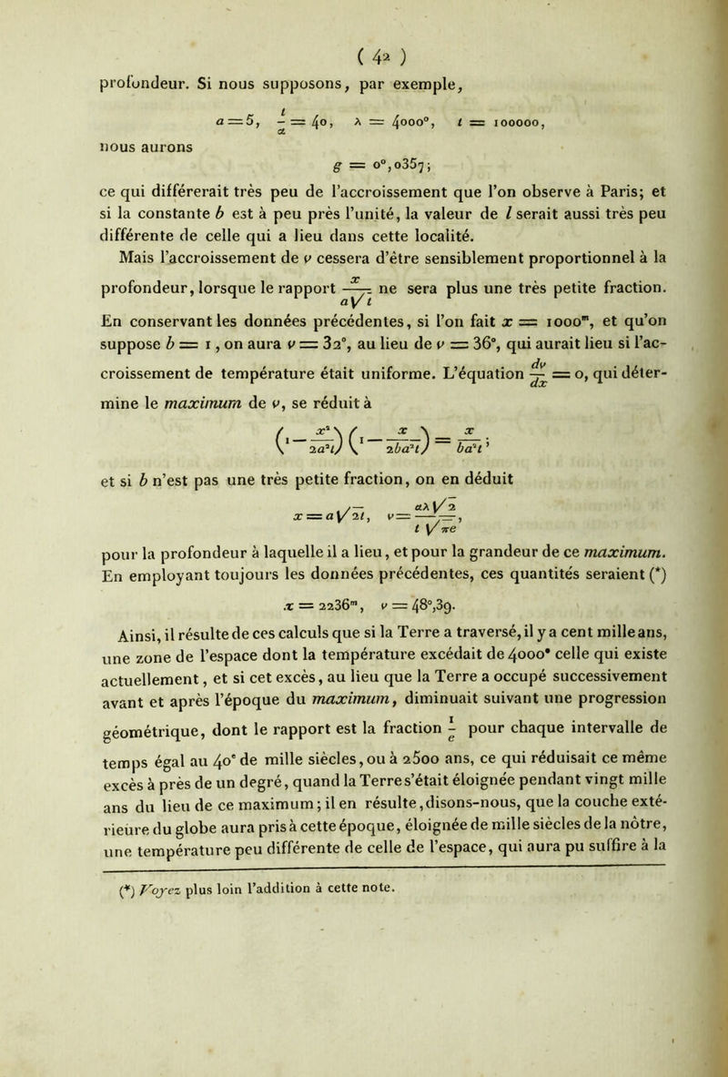 ( 4^ ) profondeur. Si nous supposons, par exemple, a=5, --=^0, A = ^000°, t = 100000, CL nous aurons g = o°,o357; ce qui différerait très peu de l’accroissement que l’on observe à Paris; et si la constante b est à peu près l’unité, la valeur de l serait aussi très peu différente de celle qui a lieu dans cette localité. Mais l’accroissement de v cessera d’être sensiblement proportionnel à la profondeur, lorsque le rapport ne sera plus une très petite fraction. ay t En conservant les données précédentes, si l’on fait x = 1000, et qu’on suppose ^ = I, on aura v = 32% au lieu dev =z 36% qui aurait lieu si l’ac- croissement de température était uniforme. L’équation ^ = o, qui déter- mine le maximum de t», se réduit à X b^t et si b n’est pas une très petite fraction, on en déduit z=za^il, v=z «Al/; / t/ W( pour la profondeur à laquelle il a lieu, et pour la grandeur de ce maximum. En employant toujours les données précédentes, ces quantités seraient (*) X = 2236’, V — Ainsi, il résulte de ces calculs que si la Terre a traversé, il y a cent mille ans, une zone de l’espace dont la température excédait de 4000* celle qui existe actuellement, et si cet excès, au lieu que la Terre a occupé successivement avant et après l’époque du maximum, diminuait suivant une progression géométrique, dont le rapport est la fraction pour chaque intervalle de temps égal au 40' de mille siècles, ou à 2600 ans, ce qui réduisait ce même excès à près de un degré, quand la Terre s’était éloignée pendant vingt mille ans du lieu de ce maximum; il en résulte, disons-nous, que la couche exté- rieure du globe aura prisa cette époque, éloignée de mille siècles de la nôtre, une température peu différente de celle de l’espace, qui aura pu suffire à la (^) Voyez plus loin l’addition à cette note.