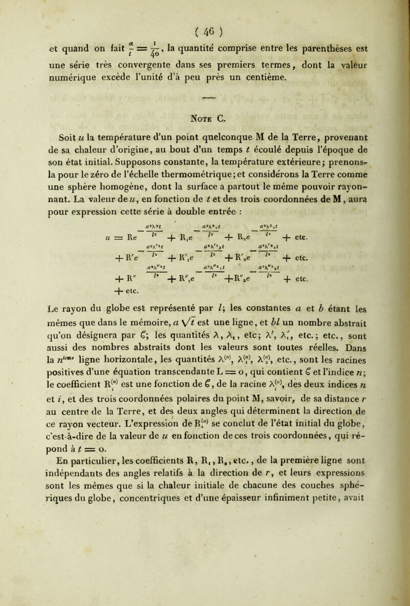 et quand on fait ^ ^, la quantité comprise entre les parenthèses est une série très convergente dans ses premiers termes, dont la valeur numérique excède l’unité d’à peu près un centième. Note C, Soit U la température d’un point quelconque M de la Terre, provenant de sa chaleur d’origine, au bout d’un temps t écoulé depuis l’époque de son état initial. Supposons constante, la température extérieure; prenons- la pour le zéro de l’échelle thermométrique ; et considérons la Terre comme une sphère homogène, dont la surface a partout le même pouvoir rayon- nant. La valeur de«, en fonction de t et des trois coordonnées de M, aura pour expression cette série à double entrée : = Re -f- etc. -f R'e h -f-R'.e -f- etc. a’x’,t 4- R /» + R,e +R.e 4 etc. -|- etc. Le rayon du globe est représenté par Z; les constantes a et Z> étant les mêmes que dans le mémoire, a \Jt est une ligne, et bl un nombre abstrait qu’on désignera par C; les quantités A, A,, etc; A', A', etc.; etc., sont aussi des nombres abstraits dont les valeurs sont toutes réelles. Dans la ^2“‘ ligne horizontale, les quantités A^^, A^^, A'\ etc., sont les racines positives d’une équation transcendante L == o, qui contient b et l’indice n ; le coefficient est une fonction de de la racine A^\ des deux indices n et i, et des trois coordonnées polaires du point M, savoir, de sa distance r au centre de la Terre, et des deux angles qui déterminent la direction de ce rayon vecteur. L’expression deR-^ se conclut de l’étal initial du globe, c’est-à-dire de la valeur de u en fonction de ces trois coordonnées, qui ré- pond à Z = o. En particulier, les coefficients R, R,, R,, etc., de la première ligne sont indépendants des angles relatifs à la direction de r, et leurs expressions sont les mêmes que si la chaleur initiale de chacune des couches sphé- riques du globe, concentriques et d’une épaisseur infiniment petite, avait