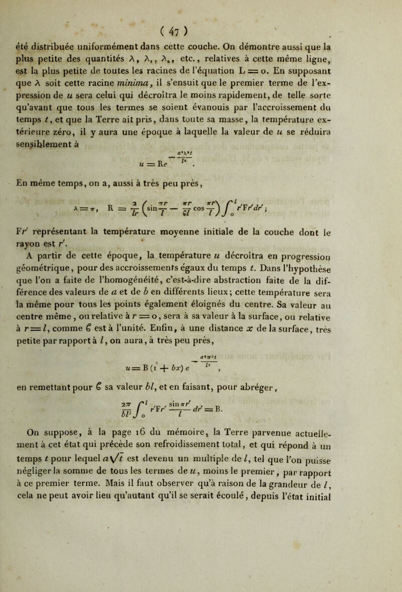 été distribuée uniformément dans cette couche. On démontre aussi que la plus petite des quantités A, A,, A», etc., relatives à cette même ligne, est la plus petite de toutes les racines de l’équation L = o. En supposant que A soit cette racine minima, il s’ensuit que le premier terme de l’ex- pression de U sera celui qui décroîtra le moins rapidement, de telle sorte qu’avant que tous les termes se soient évanouis par l’accroissement du temps t, et que la Terre ait pris, dans toute sa masse, la température ex- térieure zéro, il y aura une époque à laquelle la valeur de u se réduira sensiblement à a'K't U = Re . - En même temps, on a, aussi à très peu près, Fr' représentant la température moyenne initiale de la couche dont le rayon est r'. A partir de cette époque, la température u décroîtra en progression géométrique, pour des accroissements égaux du temps t. Dans l’hypothèse que l’on a faite de l’homogénéité, c’est-à-dire abstraction faite de la dif- férence des valeurs de aet Ae b en différents lieux; cette température sera la même pour tous les points également éloignés du centre. Sa valeur au centre même , ou relative à r = o, sera à sa valeur à la surface, ou relative à r=Z, comme ê est à l’unité. Enfin, à une distance x de la surface, très petite par rapport à /, on aura, à très peu près, 1/ = B (i bx) e , en remettant pour Q sa valeur bl, et en faisant, pour abréger, a.’TT bP r'Fr'^~dr=B. J o I On suppose, à la page i6 du mémoire, la Terre parvenue actuelle- ment à cet état qui précède son refroidissement total, et qui répond à un temps t pour lequel a\/t est devenu un multiple de Z, tel que l’on puisse négliger la somme de tous les termes àeu, moins le premier, par rapport à ce premier terme. Mais il faut observer qu’à raison de la grandeur de /, cela ne peut avoir lieu qu’autant qu’il se serait écoulé, depuis l’état initial