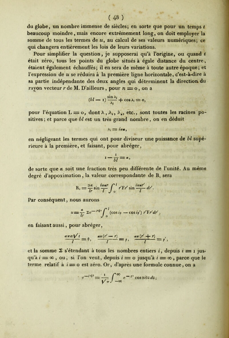 du globe, un nombre immense de siècles; en sorte que pour un temps t beaucoup moindre, mais encore extrêmement long, on doit employer la somme de tous les termes de m, au calcul de ses valeurs numériques; ce qui changera entièrement les lois de leurs variations. Pour simplifier la question, je supposerai qu’à l’origine, ou quand t était zéro, tous les points du globe situés à égale distance du centre, étaient également échauffés; il en sera de même à toute autre époque; et l’expression de u se réduira à la première ligne horizontale, c’est-à-dire à sa partie indépendante des deux angles qui déterminent la directioa du rayon vecteur r de M. D’ailleurs, pour /? = o, on a ,,, .sinAj , [bl — I ) (- cos Ai = O, pour l’équation L = o, dont A, A,, A», etc., sont toutes les racines po- sitives; et parce que bl est un très grand nombre, on en déduit Ai = jV*, en négligeant les termes qui ont pour diviseur une puissance de hl supé- rieure à la première, et faisant, pour abréger, de sorte que a soit une fraction très peu différente de l’unité. Au même degré d’appoximation, la valeur correspondante de R, sera Ri 2c« . pi r'Fr' sin iTretr dr'. Par conséquent, nous aurons — cos if') r'Yr'dr', en faisant aussi, pour abréger, cLica^l a'!r{d r) «5r(r'-f-r) , ——_e, ^ = = et la somme 2 s’étendant à tous les nombres entiers t, depuis i = i jus- qu’à J = CO , ou, si l’on veut, depuis i — o jusqu’à f = oo, parce que le terme relatif à t = o est zéro. Or, d’après une formule connue, on a e cosniQzdz -,