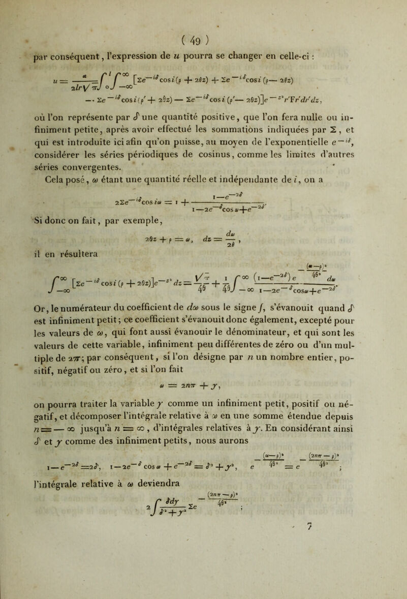 par conséquent, l’expression de u pourra se changer en celle-ci : U— ——=C f “^cosiVp-f-2flz)-f-2!e '‘^cosi(fi—afz) ’TTj O J —00 —- Se“'‘^cosi(p'+ 29z)— 2e~'‘*'cosi (p'— 9M)'\e~^^r'Frdrclz, OÙ l’on représente par cT une quantité positive, que l’on fera nulle ou in- finiment petite, après avoir effectué les sommations indiquées par 2, et qui est introduite ici afin qu’on puisse, au moyen de l’exponentielle e~'^, considérer les séries périodiques de cosinus, comme les limites d’autres séries convergentes. Cela posé, cd étant une quantité réelle et indépendante de i, on a 2Se '^cos ia z=. Si donc on fait, par exemple, I—2e “^^cosai-l-e il en résultera 20Z -f- P = û), dz = [ze-'^cosz(p-j-2ez)]e ^ Vz =-f-^ Lf J—<X) 4» 4v — 00 I—2e“ du ~2Î ’ ‘00 (i—e e (—ty 46* ■ dt) ^cosa-{-e~'^^ Or, le numérateur du coefficient de dco sous le signe/, s’évanouit quand est infiniment petit ; ce coefficient s’évanouit donc également, excepté pour les valeurs de &>, qui font aussi évanouir le dénominateur, et qui sont les valeurs de cette variable, infiniment peu différentes de zéro ou d’jin mul- tiple de 27t; par conséquent, si l’on désigne par n un nombre entier, po- sitif, négatif ou zéro, et si l’on fait » = 2/l7r -f- jr, on pourra traiter la variable/ comme un infiniment petit, positif ou né- gatif, et décomposer l’intégrale relative à jd en une somme étendue depuis nz=— 00 jusqu’à tz = co , d’intégrales relatives kj'. En considérant ainsi J' et J comme des infiniment petits, nous aurons _ («—p)* _ (2WW — I—e“^‘^=2<t', I —2e~“*^ co3«-f-iJ'’4-^®, e =e 49’ . l’intégrale relative à &> deviendra ‘A i'dy le (2n)r — f]' 4fl* ^ 7