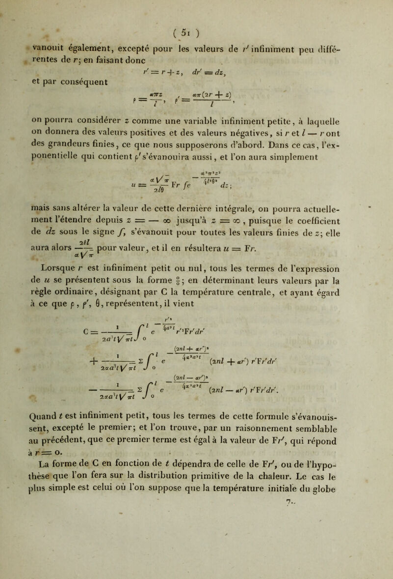 vanouit également, excepté pour les valeurs de 7*'infiniment peu diffé- rentes de r; en faisant donc et par conséquent rz=r + z, dr'=dz, H7TZ U7r(j2,r -f- z) 1 on pourra considérer z comme une variable infiniment petite, à laquelle on donnera des valeurs positives et des valeurs négatives, si r et Z — /’ ont des grandeurs finies, ce que nous supposerons d’abord. Dans ce cas, l’ex- ponentielle qui contient p's’évanouira aussi, et l’on aura simplement U —ir- je 2/e ’ mais sans altérer la valeur de cette dernière intégrale, on pourra actuelle- ment l’étendre depuis z z= — oo jusqu’à s = co , puisque le coefficient de dz sous le signe f, s’évanouit pour toutes les valeurs finies dez; elle aura alors —^ pour valeur, et il en résultera u = Fr. 7T Lorsque r est infiniment petit ou nul, tous les termes de l’expression de U se présentent sous la forme en déterminant leurs valeurs par la règle ordinaire, désignant par C la température centrale, et ayant égard à ce que p , f', 0, représentent, il vient c= ' - r 2a*ty'7TlJ 0 e ‘r'^Fr'dr {2til 4- 1 -1 ^s 2aa^l ^ Trt J (2nl -f- ccr') r'Fr'dr ~7^ ^ i 2.Ua^iy 7Ft J (2nl — «/)• r' e (2nl — ter') r'Frdr. Quand t est infiniment petit, tous les termes de cette formule s’évanouis- sent, excepté le premier; et l’on trouve, par un raisonnement semblable au précédent, que ce premier terme est égal à la valeur de F/*', qui répond à r= O. La forme de C en fonction de t dépendra de celle de Fr', ou de l’hypo^ thèse que l’on fera sur la distribution primitive de la chaleur. Le cas le plus simple est celui où l’on suppose que la température initiale du globe 7-