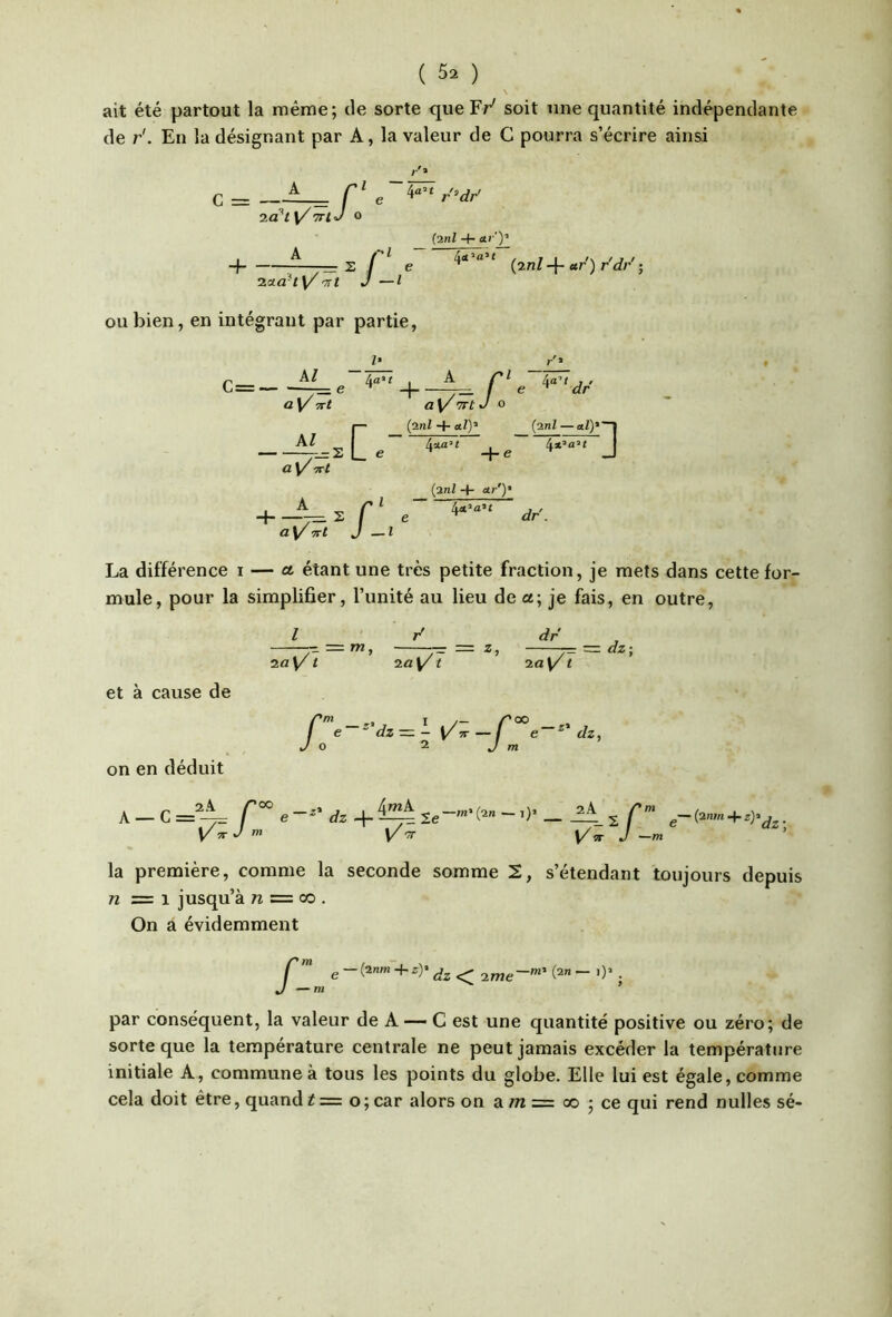 ait été partout la même; tle sorte que Fr' soit une quantité indépendante de r'. En la désignant par A, la valeur de G pourra s’écrire ainsi A r> T.à'ty/TTtJ O . A ri H ^—-p= s / Y 'TTt J — l — e l {ml + a/')’ ' (2/1Z *1' ) ; ou bien, en intégrant par partie, kl - 4-^’' 1 ^ c dr a V^5t2 a; - (2nlaiy (2nl — a/)* y— ü L ay 'xt —— s i (2nl ■+■ ar')‘ C' e dr\ J La différence i — (t étant une très petite fraction, je mets dans cette for- mule, pour la simplifier, l’unité au lieu de a; je fais, en outre, l ' ’ / dr ia\/1 20^/ t i\/1 — dz\ et à cause de on en déduit I /— /'oo e ^ dz — - Y^ 7T — f e ^ dz, 0 2 J m A — C r°° e dz q- ^ 2e-'’C* “ f”' + Y T J m J la première, comme la seconde somme 2, s’étendant toujours depuis 72 Z= 1 jusqu’à 72 = CO . On a évidemment ^ — m par conséquent, la valeur de A — C est une quantité positive ou zéro; de sorte que la température centrale ne peut jamais excéder la température initiale A, commune à tous les points du globe. Elle lui est égale, comme cela doit être, quand i = o ; car alors on a /t2 = 00 ; ce qui rend nulles sé-
