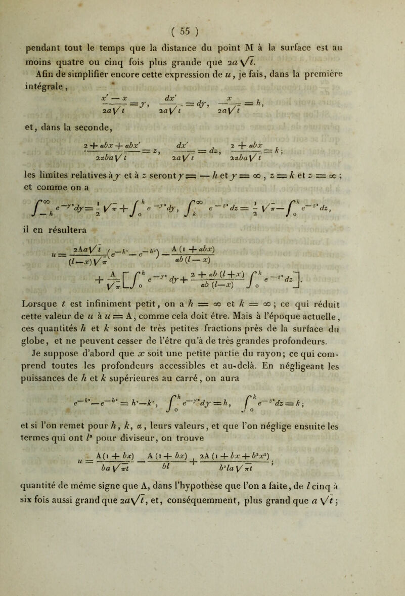 pendant tout le temps que la distance du point M à la surface est au moins quatre ou cinq fois plus grande que Afin de simplifier encore cette expression de m, je fais, dans la première intégrale , X — X dx' J ^ i Tav^t~ ' et, dans la seconde, 2 “f* -f- •‘■bx' dx' ^ 2 -|“ “è j: ^ 2ctba\/1 * 2a \/1 * 2o.ba\/1 les limites relatives à et à z seront / — /{ et = oo , z = A- et z == cc ; et comme on a /’oo 1 /'h /*oo I /'A /_ »  ' *-= i +/„ ' f, ‘ * = Ï il en résultera _ 2ka\/1 ( A(i+«èx) ^ <cb(i-x) + 17 A r r* -, ü« '4r+ Lorsque ^ est infiniment petit, on a Æ = co et A' = oo ; ce qui réduit cette valeur u ku = comme cela doit être. Mais à l’époque actuelle, ces quantités h et k sont de très petites fractions près de la surface du globe, et ne peuvent cesser de l’être qu’à de très grandes profondeurs. Je suppose d’abord que x soit une petite partie du rayon; ce qui com- prend toutes les profondeurs accessibles et au-delà. En négligeant les puissances de h et k supérieures au carré, on aura et si l’on remet pour h, k, a, leurs valeurs, et que l’on néglige ensuite les termes qui ont /* pour diviseur, on trouve A ( I b.t) A ( I -P bx) 2A ( I -f- èx 4* è“x®) ba y/Trt b'‘la \/ vrt quantité de même signe que A, dans l’hypothèse que l’on a faite, de lcinq à six fois aussi grand que 2a\/t, et, conséquemment, plus grand que a \^t ;