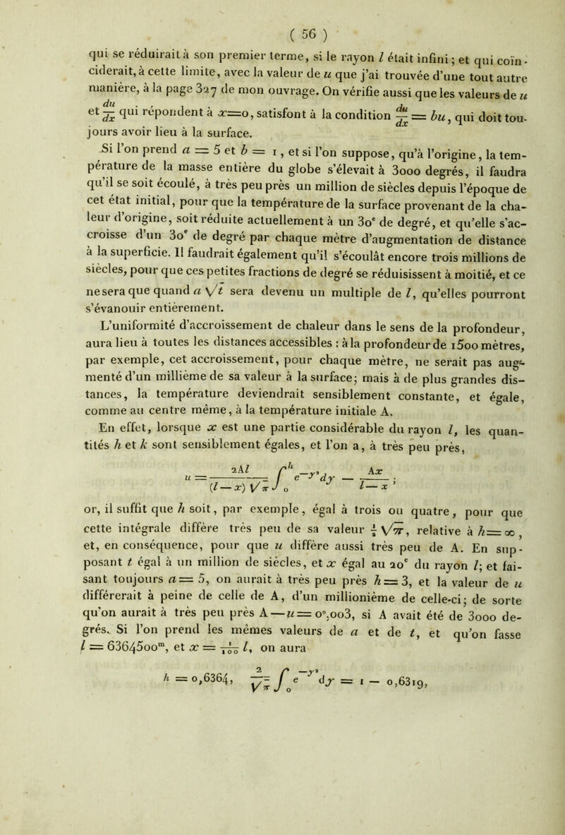 qui se réduirait à son |3remier terme, si le rayon l était infini ; et qui coin • ciderait,à celte limite, avec la valeur de u que j’ai trouvée d’une tout autre manière, à la page 827 de mon ouvrage. On vérifie aussi que les valeurs de u di l’o'pondent a r=o, satisfont à la condition ^ qui doit tou- jours avoir lieu à la surface. Si l’on prend a = 5 et ^ = i, et si l’on suppose, qu’à l’origine, la tem- pérature de la masse entière du globe s’élevait à 3ooo degrés, il faudra qu’il se soit écoulé, à très peu près un million de siècles depuis l’époque de cet état initial, pour que la température de la surfàce provenant de la cha- leur d’origine, soit réduite actuellement à un 3o* de degré, et qu’elle s’ac- croisse d un 3o de degré par chaque mètre d’augmentation de distance à la superficie. 1! faudrait également qu’il s’écoulât encore trois millions de siècles, pour que ces petites fractions de degré se réduisissent à moitié, et ce ne sera que quand sera devenu un multiple de Z, qu’elles pourront s’évanouir entièrement. L’uniformité d’accroissement de chaleur dans le sens de la profondeur, aura lieu à toutes les distances accessibles : à la profondeur de i5oo mètres, par exemple, cet accroissement, pour chaque mètre, ne serait pas aug<- raentéd’un millième de sa valeur à lasurfacej mais à de plus grandes dis- tances, la température deviendrait sensiblement constante, et égale, comme au centre même, à la température initiale A. En effet, lorsque oc est une partie considérable du rayon l, les quan- tités h et k sont sensiblement égales, et l’on a, à très peu près. aAZ r'^ . (/ X) ^7T J O djr or, il suffit que ^ soit, par exemple, égal à trois ou quatre, pour que cette intégrale diffère très peu de sa valeur relative à A=oo et, en conséquence, pour que u diffère aussi très peu de A. En sup- posant t égal à un million de siècles, et Jc égal au ao' du rayon /; et fai- sant toujours a= 5, on aurait à très peu près k = 3, et la valeur de u différerait à peine de celle de A, d’un millionième de celle-ci - de sorte qu’on aurait à très peu près A —w=o“,oo3, si A avait été de 3ooo de- grés.. Si l’on prend les mêmes valeurs de a et de t, et qu’on fasse I = 63645oo™, et X = on aura h = 0,6364, J'^e = I _ 0,6319,