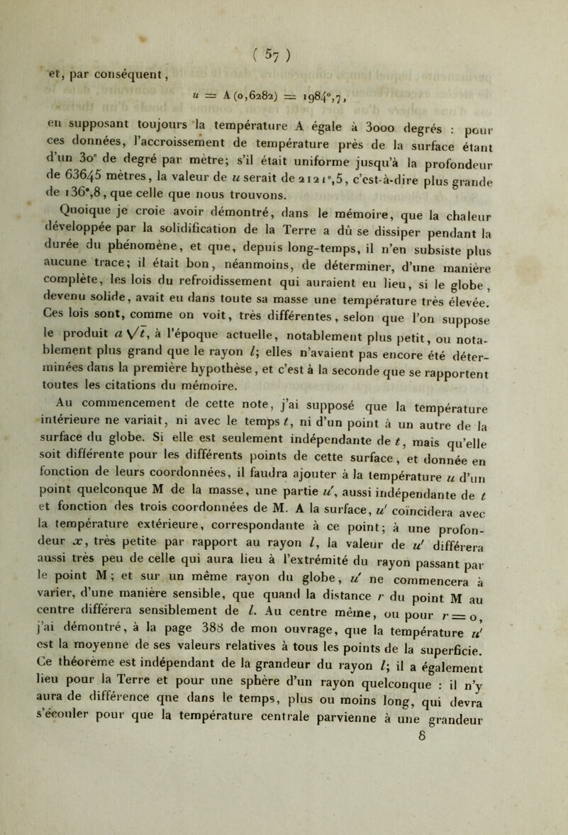 et, par conséquent, U = A (0,6282) = 1984°,7, en supposant toujours 'la température A égale à 3ooo degrés : pour ces données, l’accroissernent de température près de la surface étant d’un 3o' de degré par mètre; s’il était uniforme jusqu’à la profondeur de 63645 mètres, la valeur de «serait de2i2i%5, c’est-à-dire plus grande de i36*,8,que celle que nous trouvons. Quoique je croie avoir démontré, dans le mémoire, que la chaleur développée par la solidification de la Terre a dû se dissiper pendant la durée du phénomène, et que, depuis long-temps, il n’en subsiste plus aucune trace; il était bon, néanmoins, de déterminer, d’une manière complète, les lois du refroidissement qui auraient eu lieu, si le globe, devenu solide, avait eu dans toute sa masse une température très élevée. Ces lois sont, comme on voit, très différentes, selon que l’on suppose le produit l’époque actuelle, notablement plus petit, ou nota- blement plus grand que le rayon /; elles n’avaient pas encore été déter- minées dans la première hypothèse, et c’est à la seconde que se rapportent toutes les citations du mémoire. Au commencement de cette note, j’ai supposé que la température intérieure ne variait, ni avec le temps/, ni d’un point à un autre de la surface du globe. Si elle est seulement indépendante de/, mais qu’elle soit différente pour les différents points de cette surface, et donnée en fonction de leurs coordonnées, il faudra ajouter à la température u d’un point quelconque M de la masse, une partie u\ aussi indépendante de / et fonction des trois coordonnées de M. A la surface, u! coïncidera avec la température extérieure, correspondante à ce point; à une profon- deur X, très petite par rapport au rayon /, la valeur de u' différera aussi très peu de celle qui aura lieu à l’extrémité du rayon passant par le point M; et sur un même rayon du globe, «' ne commencera à varier, d’une manière sensible, que quand la distance r du point M au centre différera sensiblement de 1. Au centre même, ou pour r=o j’ai démontré, à la page 383 de mon ouvrage, que la température u' est la moyenne de ses valeurs relatives à tous les points de la superficie. Ce théorème est indépendant de la grandeur du rayon /; il a également lieu pour la Terre et pour une sphère d’un rayon quelconque : il n’y aura de différence qne dans le temps, plus ou moins long, qui devra s’écouler pour que la température centrale parvienne à une grandeur 8