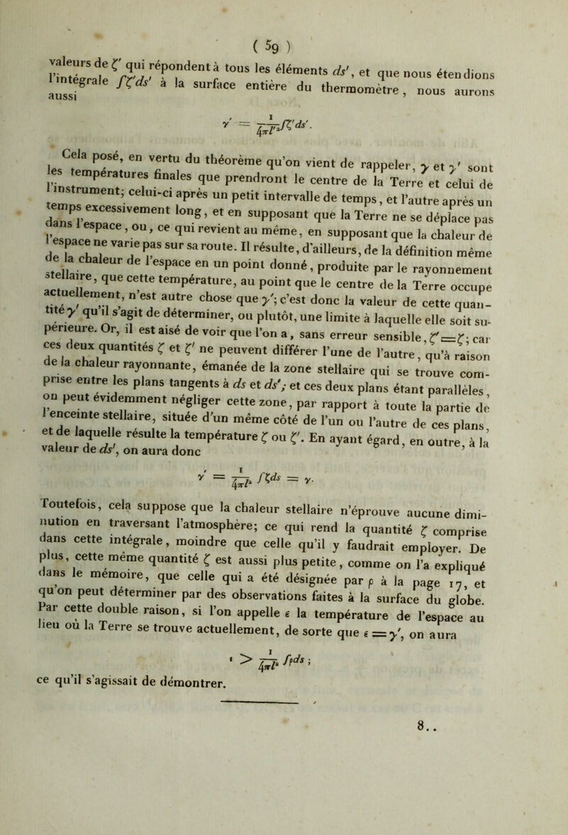 ( % ) T ds', e, q..e„o„s étendions Cela posé, en vertu du théorème qu’on vient de rappeler v et >’ sont ’ln,:Z :r^T fa%er;ee: celu- d: . trument; celm-ci apres un petit intervalle de temps, et l’autre après un S '=• «îépiace pas l’esuac! „ ’ ““ '■*“* supposant que la chaleur de deîa chai T r «‘■ai'leui’s, -le la définition même tellaire P“‘‘ par le rayonnement ste a re, que cette température, au point que le centre de la Terre occupe actuellement, n est autre chose que/; c’est donc la valeur de cette quan- tité > qu d s agit de déterminer, ou plutôt, une limite à laquelle elle soit su- périeure. r, I aat aisé de voir que l’on a, sans erreur sensible,car ces deux quantités f et f' ne peuvent différer l’une de l’autre, qu’é raison delà chaleur rayonnante, émanée de la zone stellaire qui se trouve com- prise entre les plans tangents à ds et et ces deux plans étant parallèles on peu. évidemment négliger cette zone, par rapport à toute la^artie clé I enceinte stellaire, située d’un même côté de l’un ou l’autre de ces plans “ 4Ï7- = I'- Toutefois, cela suppose que la chaleur stellaire n’éprouve aucune dimi- nution en traversant l’atmosphère; ce qui rend la quantité f comprise dans cette integrale, moindre que celle qu’il y faudrait employer De P us, cette meme quantité f est aussi plus petite, comme on l’a expliqué HaHs le mémoire, que celle qui a été désignée par p à la page qu on peut déterminer par des observations faites à la surface du globe. ar cette double raison, si l’on appelle 6 la température de l’espace au lieu ou la Terre se trouve actuellement, de sorte que € = /, on aura ce qu il s agissait de démontrer. I 8..