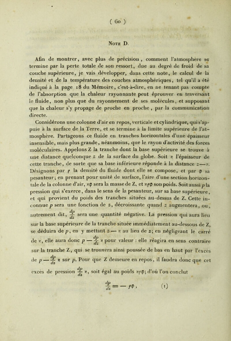 Note D. Afin de montrer, avec plus de précision , comment l’atmosphère se termine par la perte totale de son ressort, due au degré de froid de sa couche supérieure, je vais développer, dans cette note, le calcul de la densité et de la température des couches atmosphériques, tel qu’il a été indiqué à la page i8 du Mémoire, c’est-à-dire, en ne tenant pas compte de l’absorption que la chaleur rayonnante peut éprouver en traversant le fluide, non plus que du rayonnement de ses molécules, et supposant que la chaleur s’y propage de proche en proche , par la communication directe. Considérons une colonne d’air en repos, verticale et cylindrique, qui s’ap- puie à la surface de la Terre, et se termine à la limite supérieure de l’at- mosphère. Partageons ce fluide en tranches horizontales d’une épaisseur insensible, mais plus grande, néanmoins, que le rayon d’activité des forces moléculaires. Appelons Z la tranche dont la base supérieure se trouve à une distance quelconque z de la surface du globe. Soit » l’épaisseur de cette tranche, de sorte que sa base inférieure réponde à la distance z—/. Désignons par p la densité du fluide dont elle se compose, et par sa pesanteur; en prenant pour unité de surface, l’aire d’une section horizon- tale de la colonne d’air, tup sera la masse de Z, et n f>(p son poids. Soit aussi p la pression qui s’exerce, dans le sens de la pesanteur, sur sa base supérieure, et qui provient du poids des tranches situées au-dessus de Z. Cette in- connue P sera une fonction de z, décroissante quand z augmentera, ou, autrement dit, ^ sera une quantité négative. La pression qui aura lieu sur la base supérieure de la tranche située immédiatement au-dessous de Z, se déduira de /?, en y mettant z— n au lieu de z; en négligeant le carré de y}, elle aura donc p —^ pour valeur : elle réagira en sens contraire sur la tranche Z, qui se trouvera ainsi poussée de bas en haut par l’excès de p — ^ n sur p. Pour que Z demeure en repos, il faudra donc que cet excès de pression ^ >», soit égal au poids Hf(p; d’où l’on conclut (0
