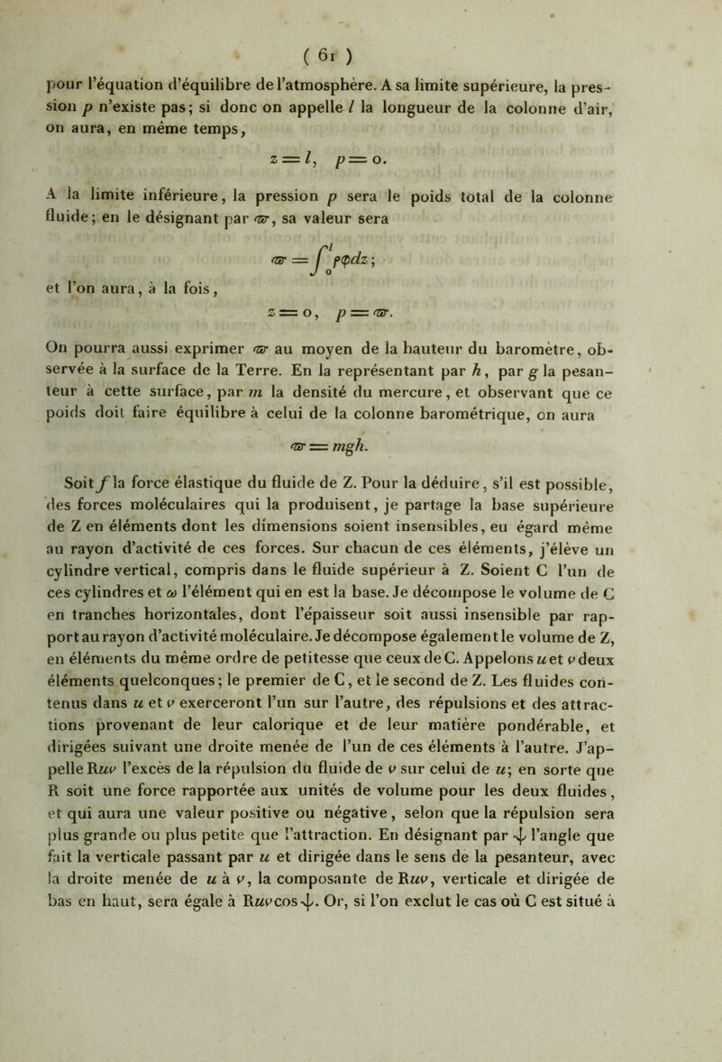 pour l’équation d’équilibre de l’atmosphère. A sa limite supérieure, la pres- sion P n’existe pas; si donc on appelle l la longueur de la colonne d’air, on aura, en même temps, Z — l, p=. O. A la limite inférieure, la pression p sera le poids total de la colonne fluide; en le désignant par <sr, sa valeur sera et l’on aura, à la fois, Z = O, p — fsr. On pourra aussi exprimer <3r au moyen de la hauteur du baromètre, ob- servée à la surface de la Terre. En la représentant par h, par g la pesan- teur à cette surface, par m la densité du mercure, et observant que ce poids doit faire équilibre à celui de la colonne barométrique, on aura (Zir = mgh. Soit f\a force élastique du fluide de Z. Pour la déduire, s’il est possible, des forces moléculaires qui la produisent, je partage la base supérieure de Z en éléments dont les dimensions soient insensibles, eu égard même au rayon d’activité de ces forces. Sur chacun de ces éléments, j’élève un cylindre vertical, compris dans le fluide supérieur à Z. Soient G l’un de ces cylindres et co l’élément qui en est la base. Je décompose le volume de G en tranches horizontales, dont l’épaisseur soit aussi insensible par rap- port au rayon d’activité moléculaire. Je décompose également le volume de Z, en éléments du même ordre de petitesse que ceux de G. Appelons Met pdeux éléments quelconques ; le premier de C, et le second de Z. Les fluides con- tenus dans M et exerceront l’un sur l’autre, des répulsions et des attrac- tions provenant de leur calorique et de leur matière pondérable, et dirigées suivant une droite menée de l’un de ces éléments à l’autre. J’ap- pelle Rwe l’excès de la répulsion du fluide de v sur celui de u; en sorte que R soit une force rapportée aux unités de volume pour les deux fluides, et qui aura une valeur positive ou négative, selon que la répulsion sera plus grande ou plus petite que l’attraction. En désignant par 4/ l’angle que fait la verticale passant par u et dirigée dans le sens de la pesanteur, avec la droite menée de « à la composante de Rmp, verticale et dirigée de bas en haut, sera égale à Rwecos-vj/. Or, si l’on exclut le cas où G est situé à