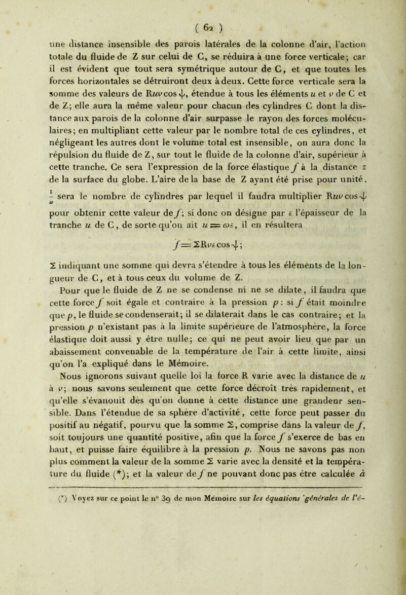 une distance insensible des parois latérales de la colonne d’air, l’action totale du fluide de Z sur celui de G, se réduira à une force verticale; car il est évident que tout sera symétrique autour de G, et que toutes les forces horizontales se détruiront deux à deux. Gette force verticale sera la somme des valeurs de Rwpcos étendue à tous les éléments m et p de G et de Z; elle aura la même valeur pour chacun des cylindres G dont la dis- tance aux parois delà colonne d’air surpasse le rayon des forces molécu- laires; en multipliant cette valeur par le nombre total de ces cylindres, et négligeant les autres dont le volume total est insensible, on aura donc la répulsion du fluide de Z, sur tout le fluide de la colonne d’air, supérieur à cette tranche. Ge sera l’expression de la force élastique à la distance z de la surface du globe. L’aire delà base de Z ayant été prise pour unité, ^ sera le nombre de cylindres par lequel il faudra multiplier Rmpcos-^P pour obtenir cette valeur de f ; si donc on désigne par g l’épaisseur de la tranche m de G , de sorte qu’on ait u = coi, il en résultera 2R(^é cos 4; 2 indiquant une somme qui devra s’étendre à tous les éléments de la lon- gueur de G, et à tous ceux du volume de Z. Pour que le fluide de Z ne se condense ni ne se dilate, il faudra que cette force f soit égale et contraire à la pression p : si f était moindre que p, le fluide se condenserait; il se dilaterait dans le cas contraire; et la pression p n’existant pas à la limite supérieure de l’atmosphère, la force élastique doit aussi y être nulle; ce qui ne peut avoir lieu que par un abaissement convenable de la température de l’air à cette limite, ainsi qu’on l’a expliqué dans le Mémoire. Nous ignorons suivant quelle loi la force R varie avec la distance de u à nous savons seulement que cette force décroît très rapidement, et qu’elle s’évanouit dès qu on donne à cette distance une grandeur sen- sible. Dans l’étendue de sa sphère d’activité, cette force peut passer du positif au négatif, pourvu que la somme 2, comprise dans la valeur dey, soit toujours une quantité positive, afin que la force y s’exerce de bas en haut, et puisse faire équilibre à la pression p. Nous ne savons pas non plus comment la valeur de la somme 2 varie avec la densité et la tempéra- ture du fluide (’^); et la valeur de f ne pouvant donc pas être calculée à (*) (*) Voyez sur ce point le n° 3g de mon Mémoire sur les équations 'générales de Vé-