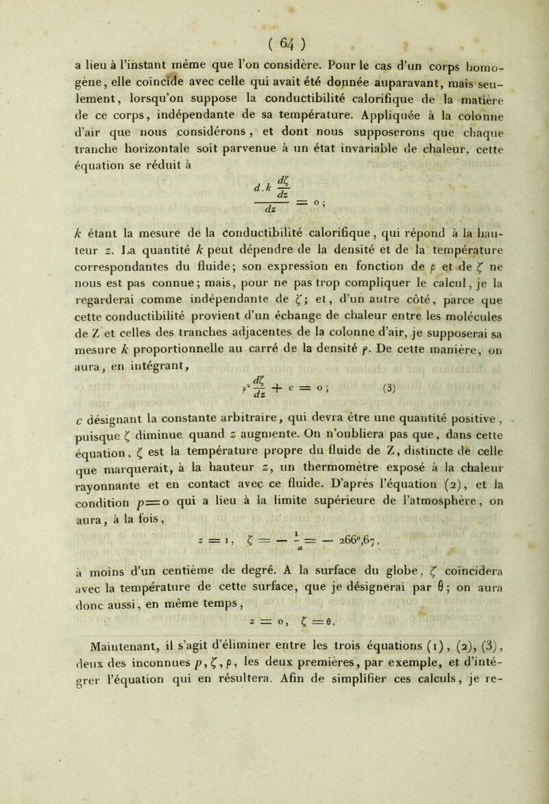a lieu à l’instant même que l’on considère. Pour le cas d’un corps borao- gène, elle coïncide avec celle qui avait été donnée auparavant, mais seu- lement, lorsqu’on suppose la conductibilité calorifique de la matière de ce corps, indépendante de sa température. Appliquée à la colonne d’air que nous considérons, et dont nous supposerons que chaque tranche horizontale soit parvenue à un état invariable de chaleur, cette équation se réduit à k étant la mesure de la conductibilité calorifique, qui répond à la hau- teur Z. I..a quantité k peut dépendre de la densité et de la température correspondantes du fluide; son expression en fonction de p et de ^ ne nous est pas connue; mais, pour ne pas trop compliquer le calcul, je la regarderai comme indépendante de et, d’un autre côté, parce que cette conductibilité provient d’un échange de chaleur entre les molécules de Z et celles des tranches adjacentes de la colonne d’air, je supposerai sa mesure k proportionnelle au carré de la densité f. De cette manière, on aura, en intégrant, + (i) c désignant la constante arbitraire, qui devra être une quantité positive , puisque diminue quand z augmente. On n’oubliera pas que, dans cette équation, est la température propre du fluide de Z, distincte de celle que marquerait, à la hauteur z, un thermomètre exposé à la chaleur rayonnante et en contact avec ce fluide. D’après l’équation (2), et la condition p~o qui a lieu à la limite supérieure de l’atmosphère, on aura, à la fois, Z=I, Ç = — - = — 266® ,67, a à moins d’un centième de degré. A la surface du globe, ^ coïncidera avec la température de cette surface, que je désignerai par 6 ; on aura donc aussi, en même temps , z — O, Ç =6. Maintenant, il s’agit d’éliminer entre les trois équations (0» (2)5 (6), deux des inconnues p,Ç,p, les deux premières, par exemple, et d’inté- grer l’équation qui en résultera. Afin de simplifier ces calculs, je re-